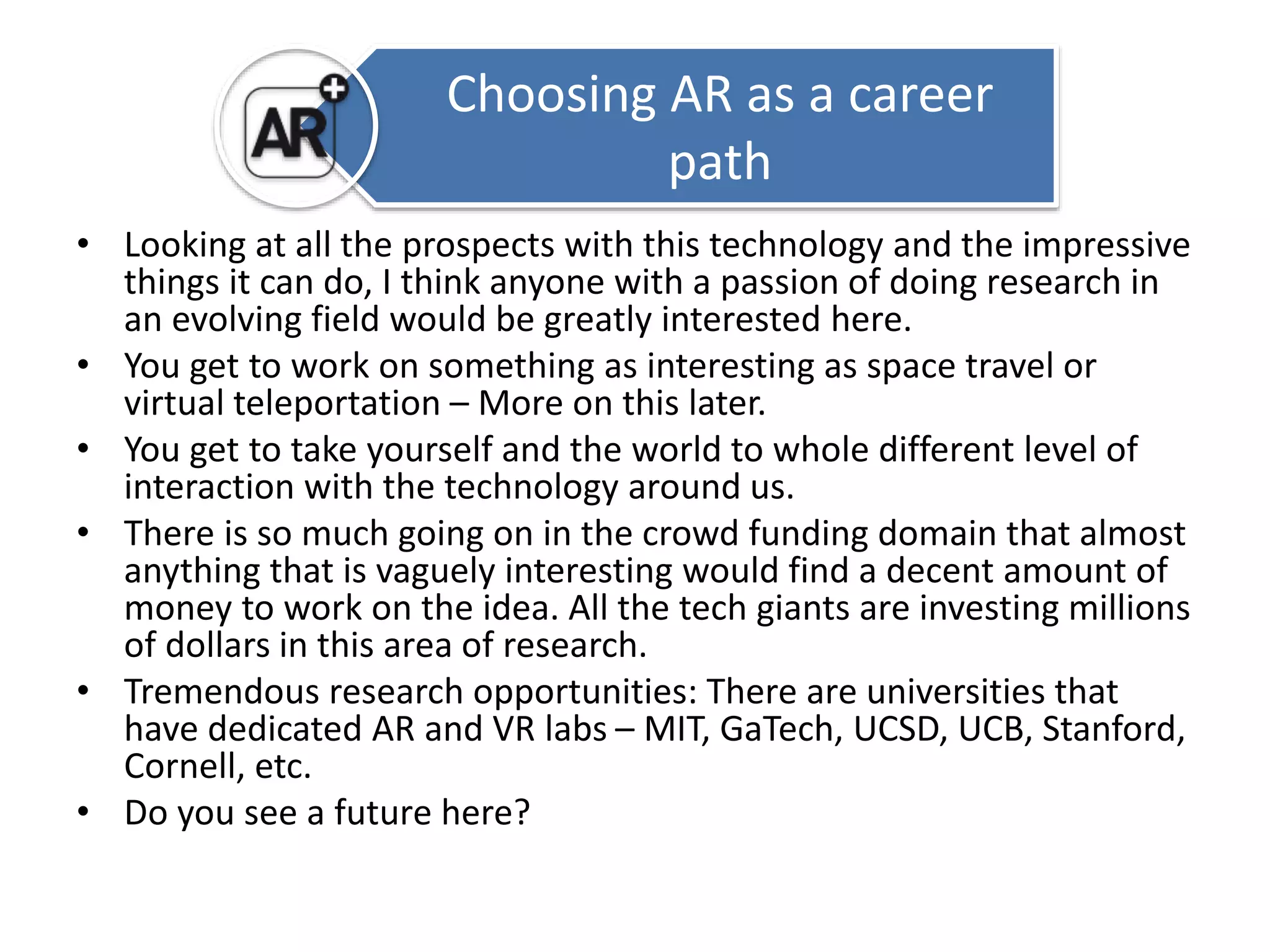 Choosing AR as a career 
• Looking at all the prospects with this technology and the impressive 
things it can do, I think anyone with a passion of doing research in 
an evolving field would be greatly interested here. 
• You get to work on something as interesting as space travel or 
virtual teleportation – More on this later. 
• You get to take yourself and the world to whole different level of 
interaction with the technology around us. 
• There is so much going on in the crowd funding domain that almost 
anything that is vaguely interesting would find a decent amount of 
money to work on the idea. All the tech giants are investing millions 
of dollars in this area of research. 
• Tremendous research opportunities: There are universities that 
have dedicated AR and VR labs – MIT, GaTech, UCSD, UCB, Stanford, 
Cornell, etc. 
• Do you see a future here? 
path 
 