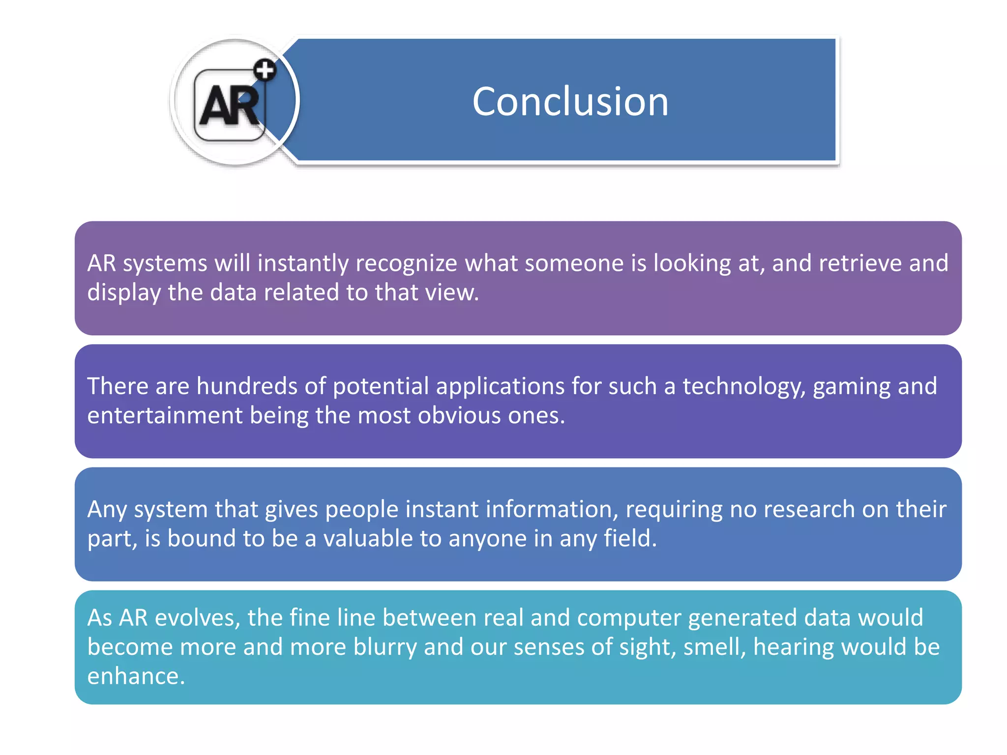 Conclusion 
AR systems will instantly recognize what someone is looking at, and retrieve and 
display the data related to that view. 
There are hundreds of potential applications for such a technology, gaming and 
entertainment being the most obvious ones. 
Any system that gives people instant information, requiring no research on their 
part, is bound to be a valuable to anyone in any field. 
As AR evolves, the fine line between real and computer generated data would 
become more and more blurry and our senses of sight, smell, hearing would be 
enhance. 
 