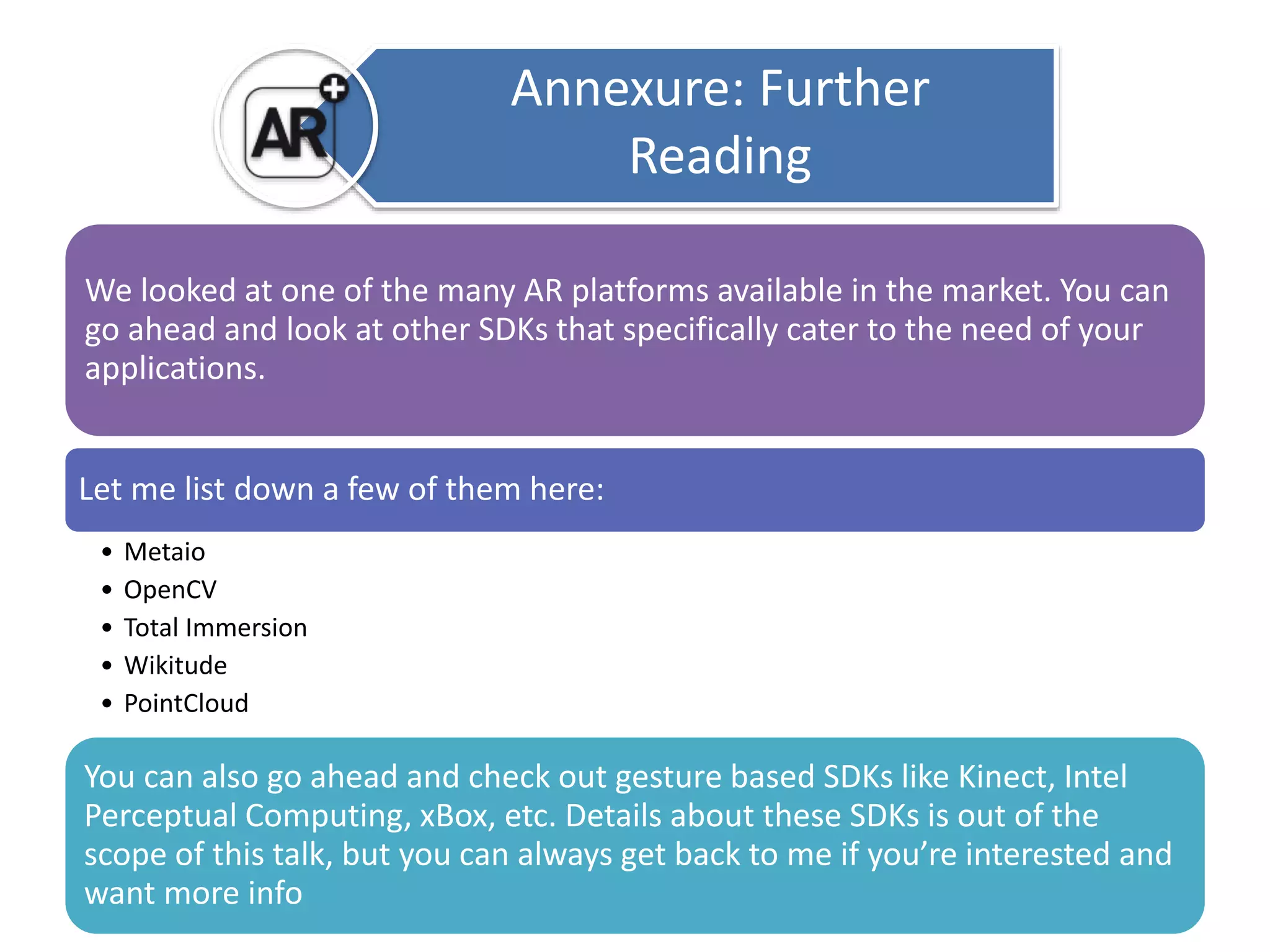 Annexure: Further 
Reading 
We looked at one of the many AR platforms available in the market. You can 
go ahead and look at other SDKs that specifically cater to the need of your 
applications. 
Let me list down a few of them here: 
• Metaio 
• OpenCV 
• Total Immersion 
• Wikitude 
• PointCloud 
You can also go ahead and check out gesture based SDKs like Kinect, Intel 
Perceptual Computing, xBox, etc. Details about these SDKs is out of the 
scope of this talk, but you can always get back to me if you’re interested and 
want more info 
 