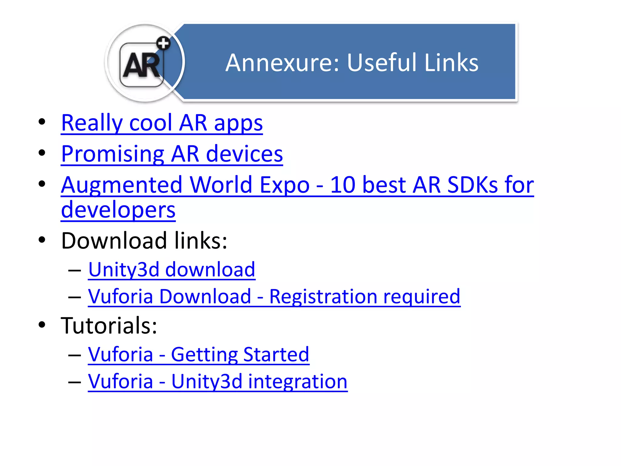 Annexure: Useful Links 
• Really cool AR apps 
• Promising AR devices 
• Augmented World Expo - 10 best AR SDKs for 
developers 
• Download links: 
– Unity3d download 
– Vuforia Download - Registration required 
• Tutorials: 
– Vuforia - Getting Started 
– Vuforia - Unity3d integration 
