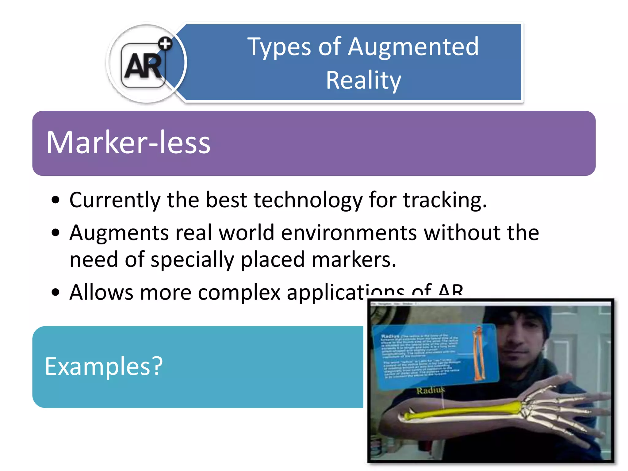 Marker-less 
• Currently the best technology for tracking. 
• Augments real world environments without the 
need of specially placed markers. 
• Allows more complex applications of AR. 
Examples? 
Types of Augmented 
Reality 
 