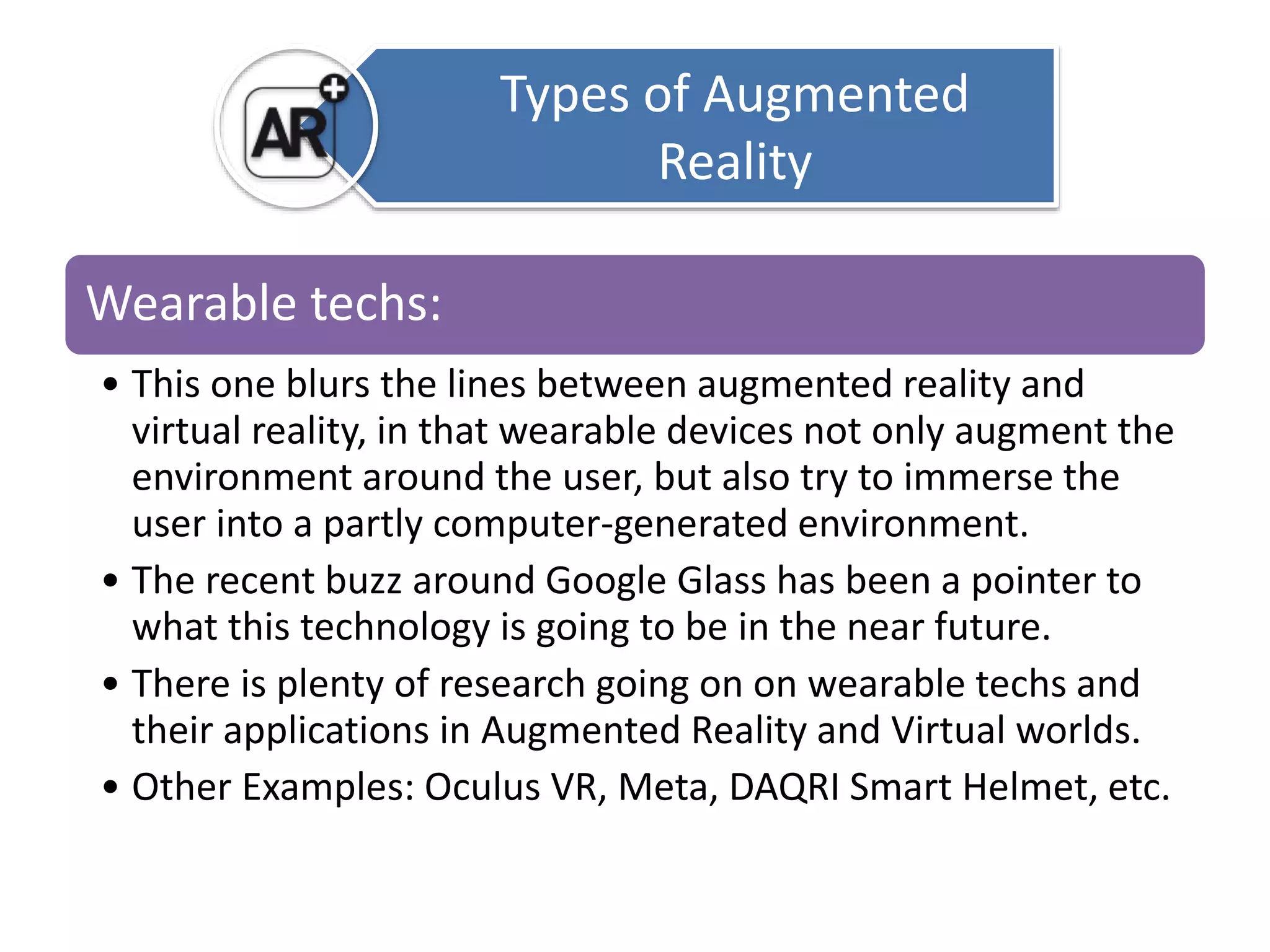 Types of Augmented 
Reality 
Wearable techs: 
• This one blurs the lines between augmented reality and 
virtual reality, in that wearable devices not only augment the 
environment around the user, but also try to immerse the 
user into a partly computer-generated environment. 
• The recent buzz around Google Glass has been a pointer to 
what this technology is going to be in the near future. 
• There is plenty of research going on on wearable techs and 
their applications in Augmented Reality and Virtual worlds. 
• Other Examples: Oculus VR, Meta, DAQRI Smart Helmet, etc. 
 