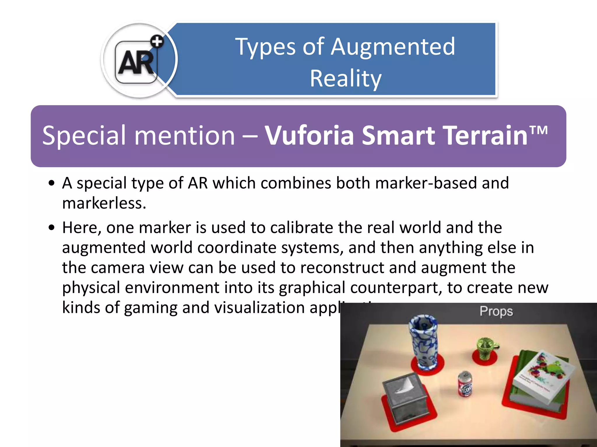Types of Augmented 
Reality 
Special mention – Vuforia Smart Terrain™ 
• A special type of AR which combines both marker-based and 
markerless. 
• Here, one marker is used to calibrate the real world and the 
augmented world coordinate systems, and then anything else in 
the camera view can be used to reconstruct and augment the 
physical environment into its graphical counterpart, to create new 
kinds of gaming and visualization applications. 
 