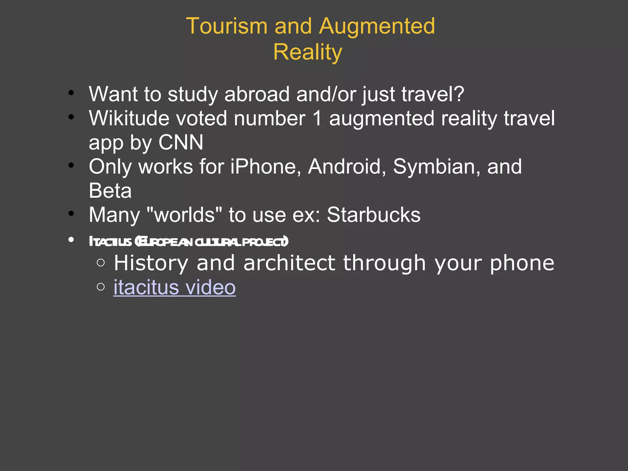 Tourism and Augmented Reality   Want to study abroad and/or just travel?  Wikitude voted number 1 augmented reality travel app by CNN  Only works for iPhone, Android, Symbian, and Beta Many &quot;worlds&quot; to use ex: Starbucks Itactius (European cultural project) History and architect through your phone itacitus video 