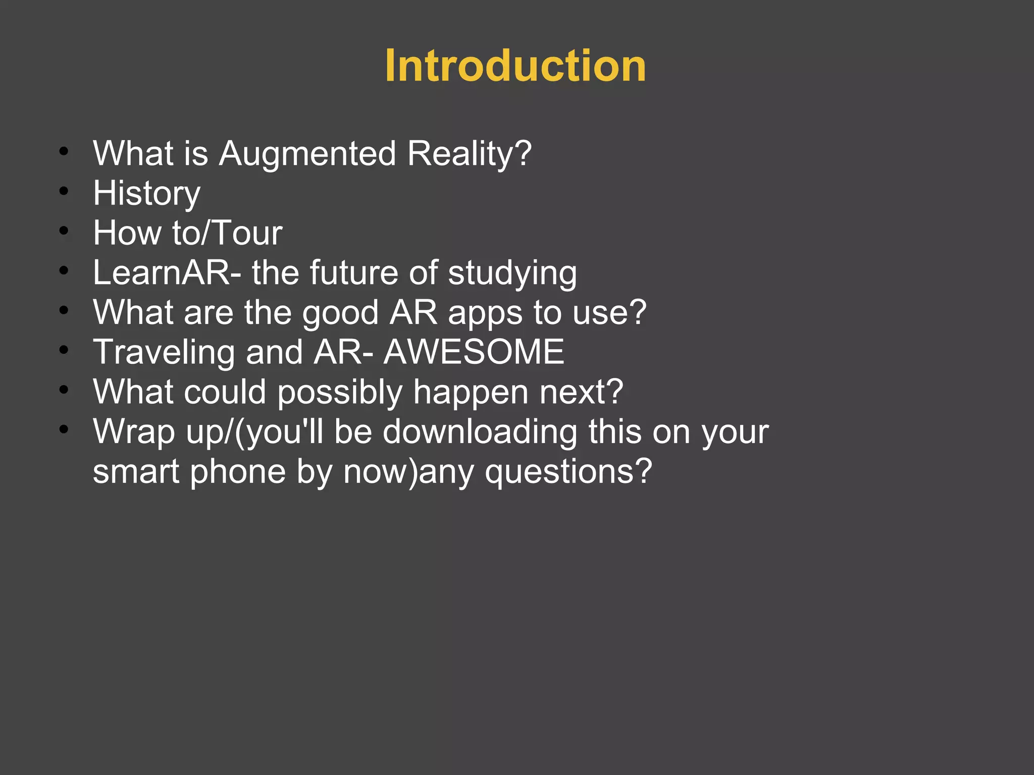 Introduction What is Augmented Reality? History How to/Tour LearnAR- the future of studying  What are the good AR apps to use? Traveling and AR- AWESOME What could possibly happen next? Wrap up/(you'll be downloading this on your smart phone by now)any questions? 