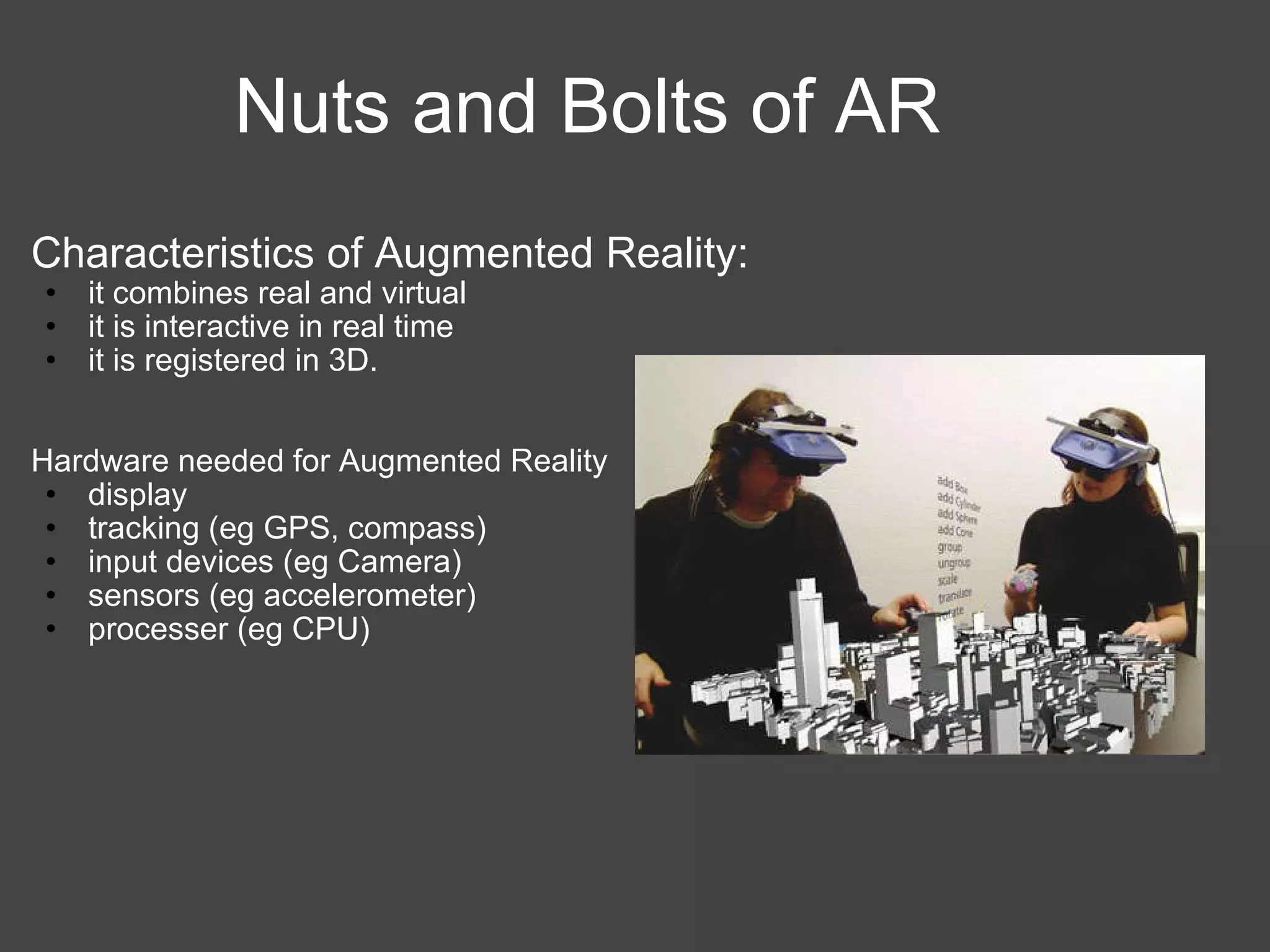 Nuts and Bolts of AR Characteristics of Augmented Reality: it combines real and virtual it is interactive in real time it is registered in 3D. Hardware needed for Augmented Reality display  tracking (eg GPS, compass) input devices (eg Camera) sensors (eg accelerometer) processer (eg CPU) 