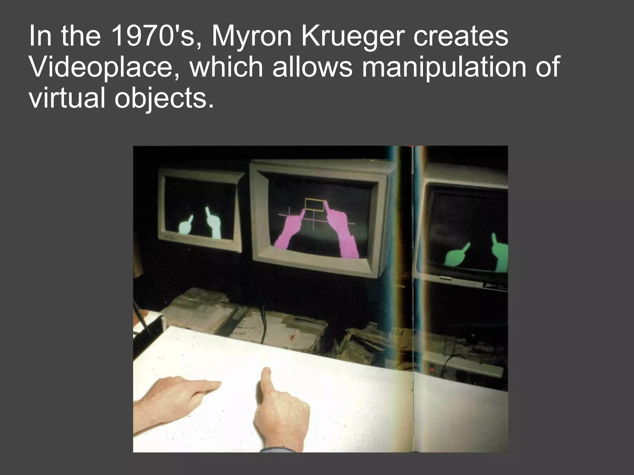 In the 1970's, Myron Krueger creates Videoplace, which allows manipulation of virtual objects. 