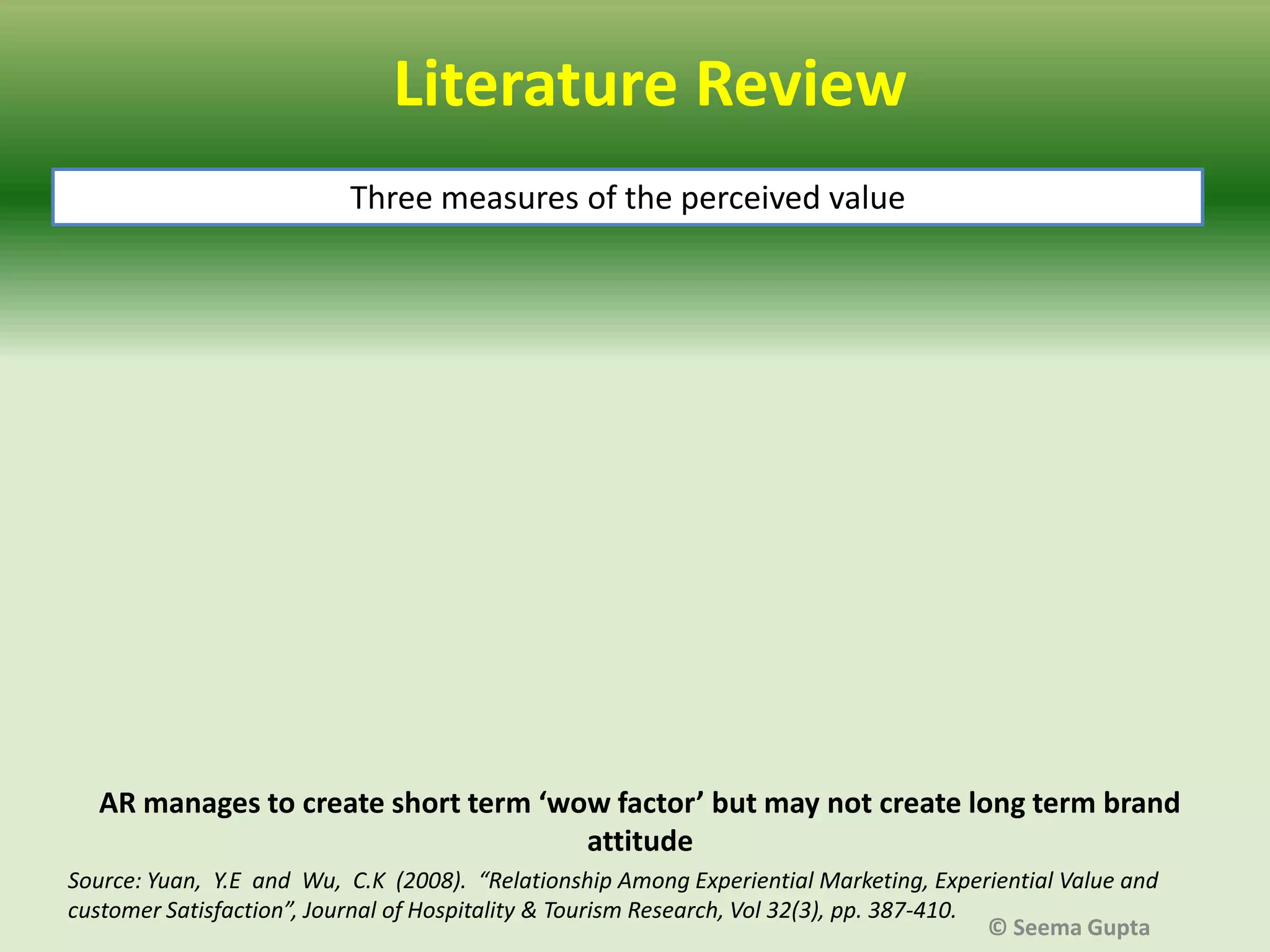 Literature Review
Three measures of the perceived value

AR manages to create short term ‘wow factor’ but may not create long term brand
attitude
Source: Yuan, Y.E and Wu, C.K (2008). “Relationship Among Experiential Marketing, Experiential Value and
customer Satisfaction”, Journal of Hospitality & Tourism Research, Vol 32(3), pp. 387-410.
© Seema Gupta

 