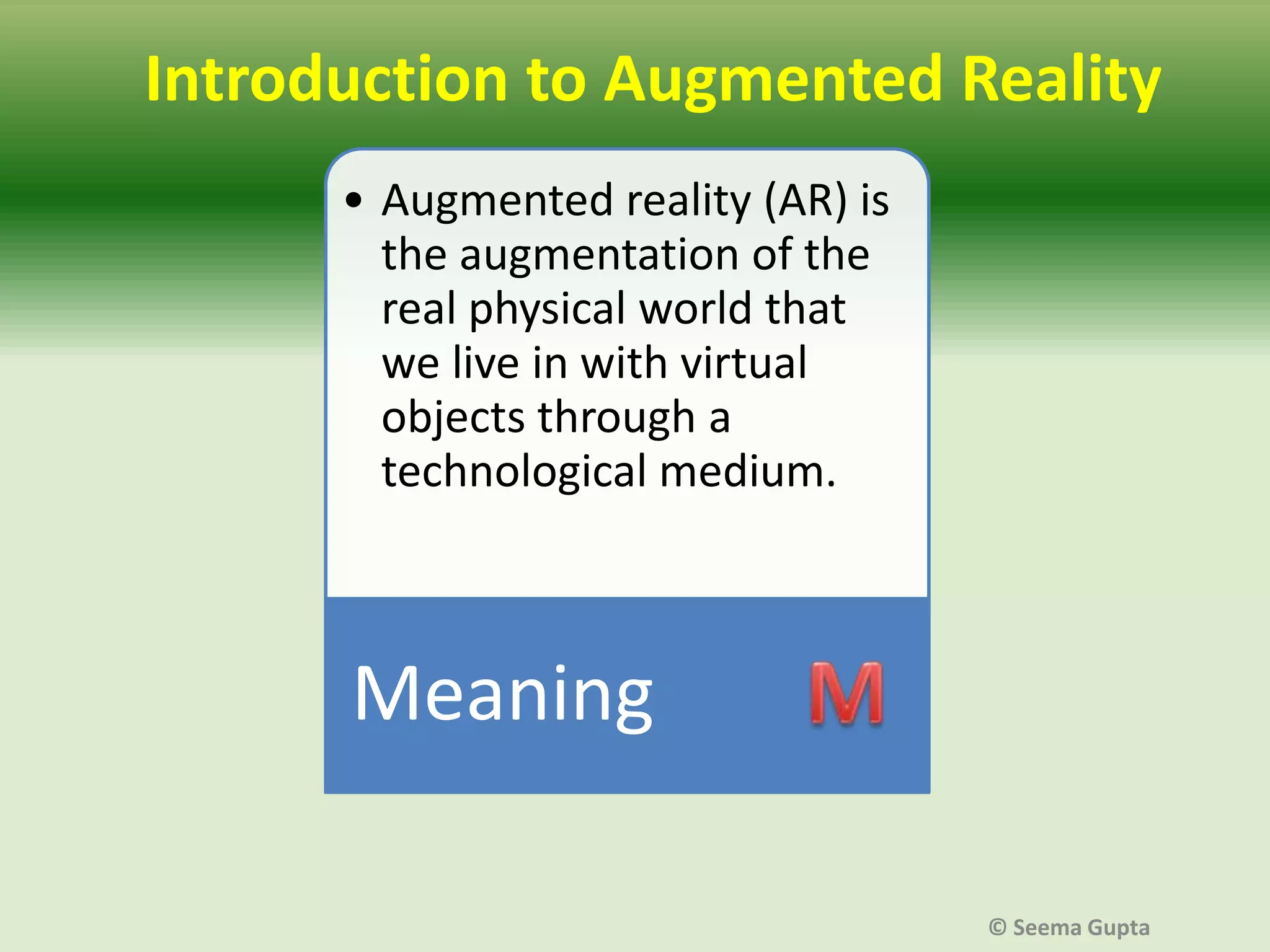 Introduction to Augmented Reality
• Augmented reality (AR) is
the augmentation of the
real physical world that
we live in with virtual
objects through a
technological medium.

Meaning
© Seema Gupta

 