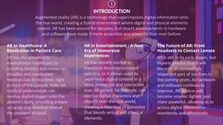 INTRODUCTION
Augmented reality (AR) is a technology that superimposes digital information onto
the real world, creating a hybrid environment where digital and physical elements
coexist. AR has been around for decades, but recent advancements in hardware
and software have made it more accessible and powerful than ever before.
AR in Healthcare: A
Revolution in Patient Care
AR has the potential to
revolutionize healthcare by
enabling doctors and nurses to
visualize and manipulate
medical data in real time, right
in front of the patient. With AR,
medical professionals can
overlay digital images onto the
patient's body, providing a more
accurate and detailed view of
the problem at hand.
AR in Entertainment : A New
Era of Immersive
Experiences
AR has already started to
transform the entertainment
industry, as it allows users to
experience digital content in a
more immersive and interactive
way. AR games, for example, can
overlay digital characters and
objects onto the real world,
creating a new kind of gameplay
that blends virtual and physical
elements.
The Future of AR: From
Headsets to Contact Lenses
AR is still in its early stages, but
experts predict that it will
become an increasingly
important part of our lives in
the coming years. As hardware
and software continue to
improve, AR devices will
become smaller, lighter, and
more powerful, allowing us to
access digital information
seamlessly and effortlessly.
1
 