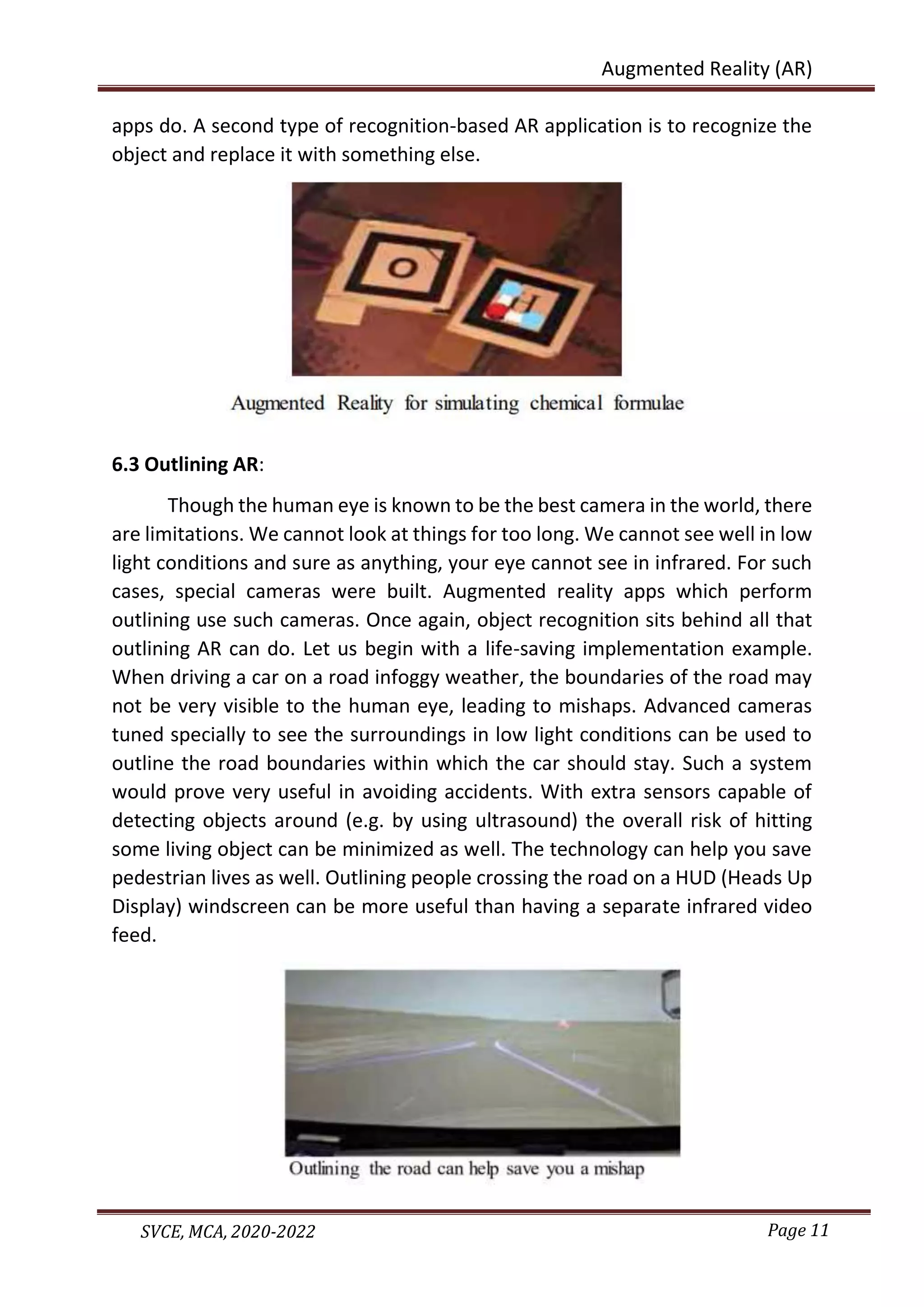 Page 11
SVCE, MCA, 2020-2022
Augmented Reality (AR)
apps do. A second type of recognition-based AR application is to recognize the
object and replace it with something else.
6.3 Outlining AR:
Though the human eye is known to be the best camera in the world, there
are limitations. We cannot look at things for too long. We cannot see well in low
light conditions and sure as anything, your eye cannot see in infrared. For such
cases, special cameras were built. Augmented reality apps which perform
outlining use such cameras. Once again, object recognition sits behind all that
outlining AR can do. Let us begin with a life-saving implementation example.
When driving a car on a road infoggy weather, the boundaries of the road may
not be very visible to the human eye, leading to mishaps. Advanced cameras
tuned specially to see the surroundings in low light conditions can be used to
outline the road boundaries within which the car should stay. Such a system
would prove very useful in avoiding accidents. With extra sensors capable of
detecting objects around (e.g. by using ultrasound) the overall risk of hitting
some living object can be minimized as well. The technology can help you save
pedestrian lives as well. Outlining people crossing the road on a HUD (Heads Up
Display) windscreen can be more useful than having a separate infrared video
feed.
 