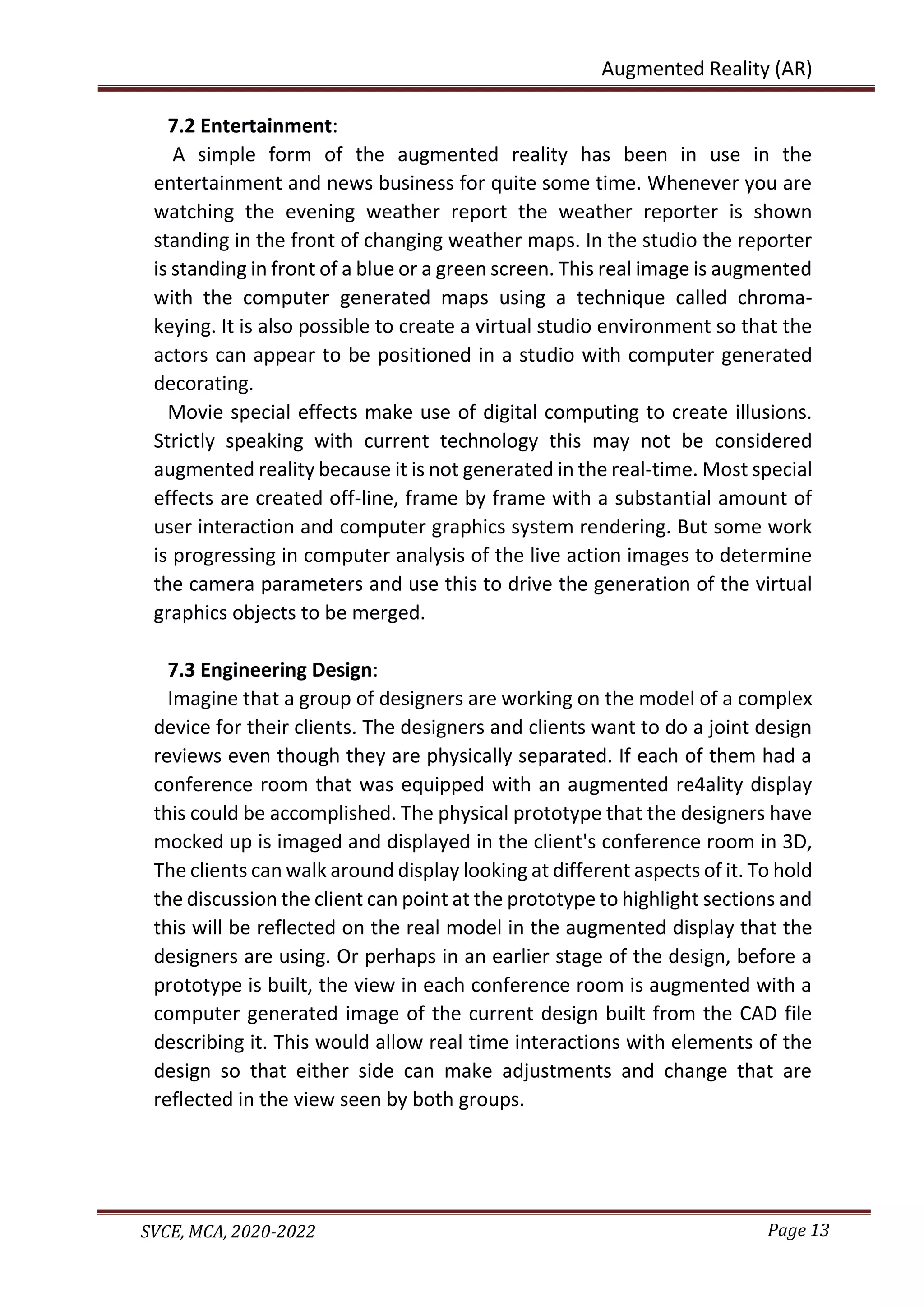 Page 13
SVCE, MCA, 2020-2022
Augmented Reality (AR)
7.2 Entertainment:
A simple form of the augmented reality has been in use in the
entertainment and news business for quite some time. Whenever you are
watching the evening weather report the weather reporter is shown
standing in the front of changing weather maps. In the studio the reporter
is standing in front of a blue or a green screen. This real image is augmented
with the computer generated maps using a technique called chroma-
keying. It is also possible to create a virtual studio environment so that the
actors can appear to be positioned in a studio with computer generated
decorating.
Movie special effects make use of digital computing to create illusions.
Strictly speaking with current technology this may not be considered
augmented reality because it is not generated in the real-time. Most special
effects are created off-line, frame by frame with a substantial amount of
user interaction and computer graphics system rendering. But some work
is progressing in computer analysis of the live action images to determine
the camera parameters and use this to drive the generation of the virtual
graphics objects to be merged.
7.3 Engineering Design:
Imagine that a group of designers are working on the model of a complex
device for their clients. The designers and clients want to do a joint design
reviews even though they are physically separated. If each of them had a
conference room that was equipped with an augmented re4ality display
this could be accomplished. The physical prototype that the designers have
mocked up is imaged and displayed in the client's conference room in 3D,
The clients can walk around display looking at different aspects of it. To hold
the discussion the client can point at the prototype to highlight sections and
this will be reflected on the real model in the augmented display that the
designers are using. Or perhaps in an earlier stage of the design, before a
prototype is built, the view in each conference room is augmented with a
computer generated image of the current design built from the CAD file
describing it. This would allow real time interactions with elements of the
design so that either side can make adjustments and change that are
reflected in the view seen by both groups.
 
