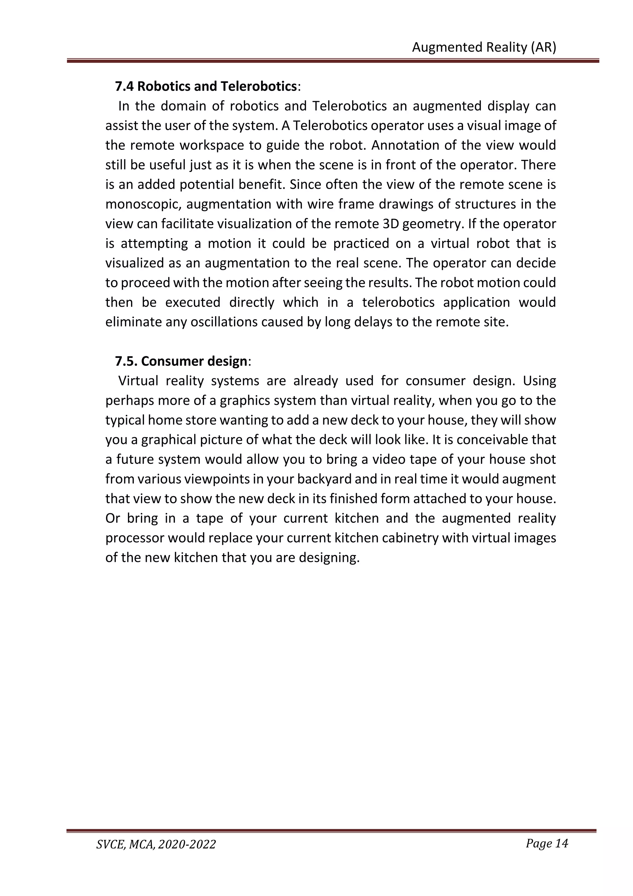 Page 14
SVCE, MCA, 2020-2022
Augmented Reality (AR)
7.4 Robotics and Telerobotics:
In the domain of robotics and Telerobotics an augmented display can
assist the user of the system. A Telerobotics operator uses a visual image of
the remote workspace to guide the robot. Annotation of the view would
still be useful just as it is when the scene is in front of the operator. There
is an added potential benefit. Since often the view of the remote scene is
monoscopic, augmentation with wire frame drawings of structures in the
view can facilitate visualization of the remote 3D geometry. If the operator
is attempting a motion it could be practiced on a virtual robot that is
visualized as an augmentation to the real scene. The operator can decide
to proceed with the motion after seeing the results. The robot motion could
then be executed directly which in a telerobotics application would
eliminate any oscillations caused by long delays to the remote site.
7.5. Consumer design:
Virtual reality systems are already used for consumer design. Using
perhaps more of a graphics system than virtual reality, when you go to the
typical home store wanting to add a new deck to your house, they will show
you a graphical picture of what the deck will look like. It is conceivable that
a future system would allow you to bring a video tape of your house shot
from various viewpoints in your backyard and in real time it would augment
that view to show the new deck in its finished form attached to your house.
Or bring in a tape of your current kitchen and the augmented reality
processor would replace your current kitchen cabinetry with virtual images
of the new kitchen that you are designing.
 