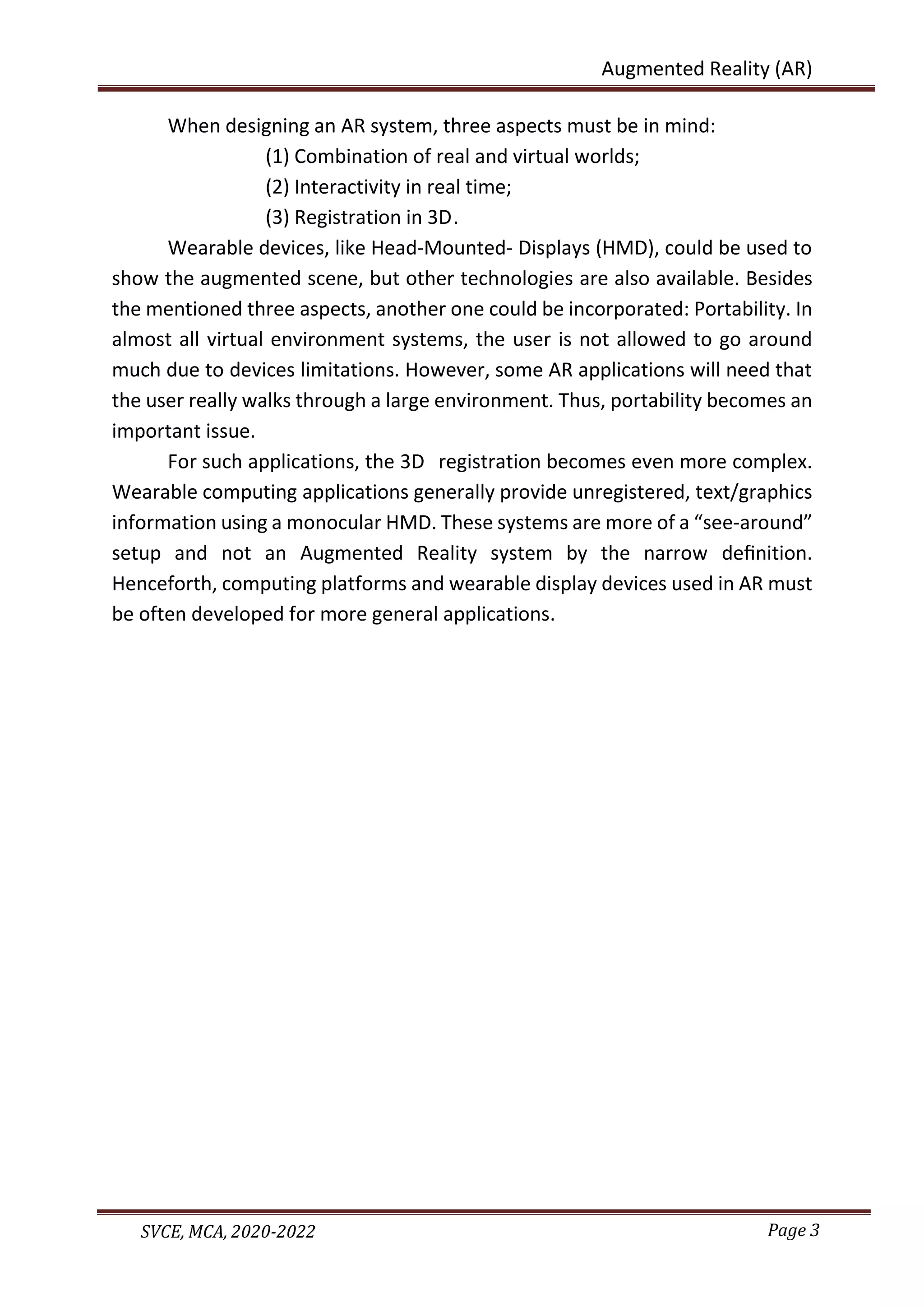 Page 3
SVCE, MCA, 2020-2022
Augmented Reality (AR)
When designing an AR system, three aspects must be in mind:
(1) Combination of real and virtual worlds;
(2) Interactivity in real time;
(3) Registration in 3D.
Wearable devices, like Head-Mounted- Displays (HMD), could be used to
show the augmented scene, but other technologies are also available. Besides
the mentioned three aspects, another one could be incorporated: Portability. In
almost all virtual environment systems, the user is not allowed to go around
much due to devices limitations. However, some AR applications will need that
the user really walks through a large environment. Thus, portability becomes an
important issue.
For such applications, the 3D registration becomes even more complex.
Wearable computing applications generally provide unregistered, text/graphics
information using a monocular HMD. These systems are more of a “see-around”
setup and not an Augmented Reality system by the narrow deﬁnition.
Henceforth, computing platforms and wearable display devices used in AR must
be often developed for more general applications.
 