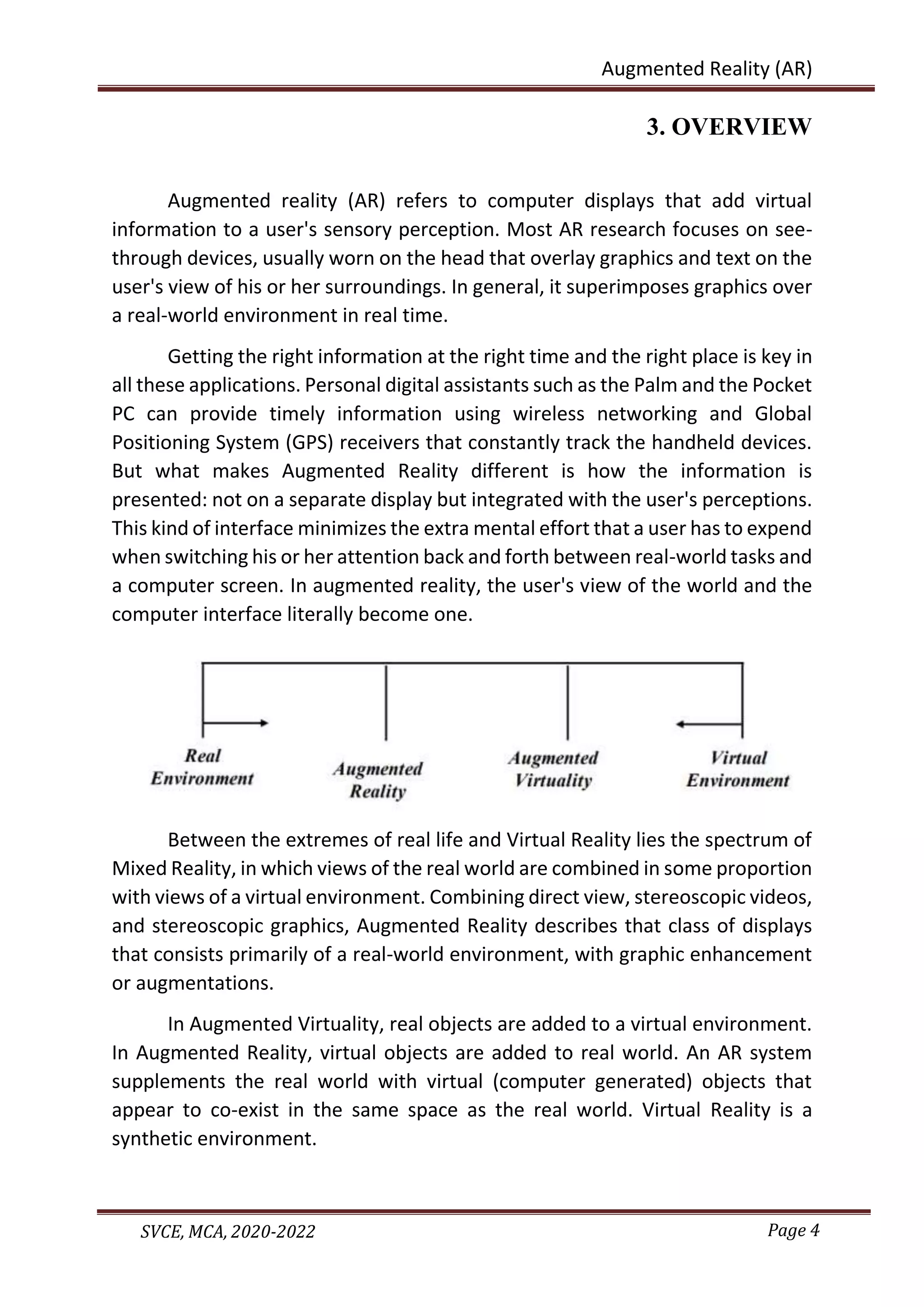 Page 4
SVCE, MCA, 2020-2022
Augmented Reality (AR)
3. OVERVIEW
Augmented reality (AR) refers to computer displays that add virtual
information to a user's sensory perception. Most AR research focuses on see-
through devices, usually worn on the head that overlay graphics and text on the
user's view of his or her surroundings. In general, it superimposes graphics over
a real-world environment in real time.
Getting the right information at the right time and the right place is key in
all these applications. Personal digital assistants such as the Palm and the Pocket
PC can provide timely information using wireless networking and Global
Positioning System (GPS) receivers that constantly track the handheld devices.
But what makes Augmented Reality different is how the information is
presented: not on a separate display but integrated with the user's perceptions.
This kind of interface minimizes the extra mental effort that a user has to expend
when switching his or her attention back and forth between real-world tasks and
a computer screen. In augmented reality, the user's view of the world and the
computer interface literally become one.
Between the extremes of real life and Virtual Reality lies the spectrum of
Mixed Reality, in which views of the real world are combined in some proportion
with views of a virtual environment. Combining direct view, stereoscopic videos,
and stereoscopic graphics, Augmented Reality describes that class of displays
that consists primarily of a real-world environment, with graphic enhancement
or augmentations.
In Augmented Virtuality, real objects are added to a virtual environment.
In Augmented Reality, virtual objects are added to real world. An AR system
supplements the real world with virtual (computer generated) objects that
appear to co-exist in the same space as the real world. Virtual Reality is a
synthetic environment.
 