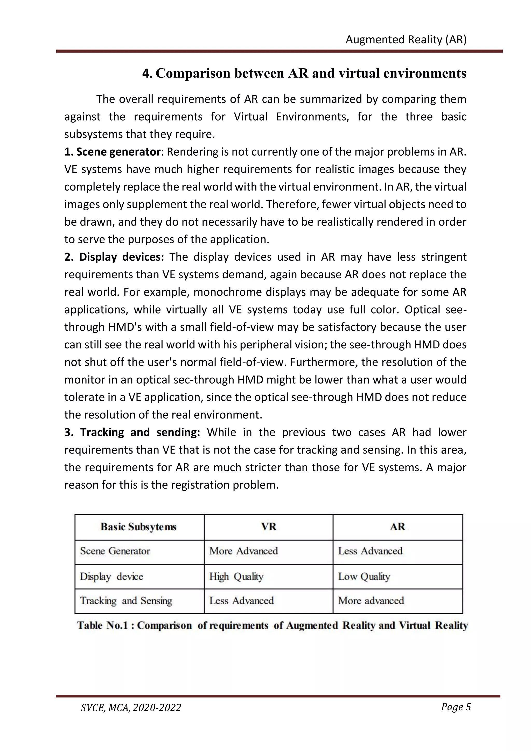 Page 5
SVCE, MCA, 2020-2022
Augmented Reality (AR)
4. Comparison between AR and virtual environments
The overall requirements of AR can be summarized by comparing them
against the requirements for Virtual Environments, for the three basic
subsystems that they require.
1. Scene generator: Rendering is not currently one of the major problems in AR.
VE systems have much higher requirements for realistic images because they
completely replace the real world with the virtual environment. In AR, the virtual
images only supplement the real world. Therefore, fewer virtual objects need to
be drawn, and they do not necessarily have to be realistically rendered in order
to serve the purposes of the application.
2. Display devices: The display devices used in AR may have less stringent
requirements than VE systems demand, again because AR does not replace the
real world. For example, monochrome displays may be adequate for some AR
applications, while virtually all VE systems today use full color. Optical see-
through HMD's with a small field-of-view may be satisfactory because the user
can still see the real world with his peripheral vision; the see-through HMD does
not shut off the user's normal field-of-view. Furthermore, the resolution of the
monitor in an optical sec-through HMD might be lower than what a user would
tolerate in a VE application, since the optical see-through HMD does not reduce
the resolution of the real environment.
3. Tracking and sending: While in the previous two cases AR had lower
requirements than VE that is not the case for tracking and sensing. In this area,
the requirements for AR are much stricter than those for VE systems. A major
reason for this is the registration problem.
 