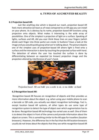 Page 10
SVCE, MCA, 2020-2022
Augmented Reality (AR)
6. TYPES OF AUGMENTED REALITY
6.1 Projection based AR:
Just like anything else which is beyond our reach, projection based AR
feels more attractive (at least as of now) compared to an AR app you can install
on your phone. As is obvious by its name, projection based AR functions using
projection onto objects. What makes it interesting is the wide array of
possibilities. One of the simplest is projection of light on a surface. Speaking of
lights, surfaces and AR, did you ever think those lines on your fingers (which
divide each finger into three parts) can create 12 buttons? Have a look at the
image and you would quickly grasp what we’re talking about. The picture depicts
one of the simplest uses of projection-based AR where light is fired onto a
surface and the interaction is done by touching the projected surface with hand.
The detection of where the user has touched the surface is done by
differentiating between an expected (or known) projection image and the
projection altered by interference of user’s hand.
6.2 Recognition based AR:
Recognition based AR focuses on recognition of objects and then provides us
more information about the object. e.g. when using your mobile phone to scan
a barcode or QR code, you actually use object recognition technology. Fact is,
except location based AR systems, all other types do use some type of
recognition system to detect the type of object over which augmentation has to
be done. Recognition based AR technology has varied uses as well. One of them
is to detect the object in front of the camera and provide information about the
object on screen. This is something similar to the AR apps for travellers (location
browsers). However, the difference lies in the fact that the AR location browsers
usually do not know about the objects that they see while recognition based AR
 