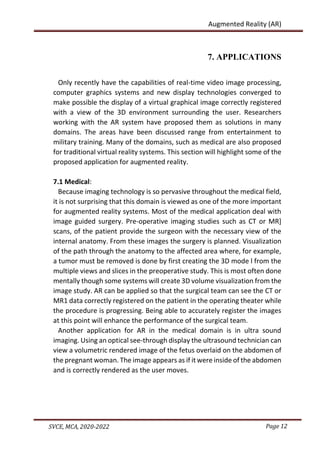 Page 12
SVCE, MCA, 2020-2022
Augmented Reality (AR)
7. APPLICATIONS
Only recently have the capabilities of real-time video image processing,
computer graphics systems and new display technologies converged to
make possible the display of a virtual graphical image correctly registered
with a view of the 3D environment surrounding the user. Researchers
working with the AR system have proposed them as solutions in many
domains. The areas have been discussed range from entertainment to
military training. Many of the domains, such as medical are also proposed
for traditional virtual reality systems. This section will highlight some of the
proposed application for augmented reality.
7.1 Medical:
Because imaging technology is so pervasive throughout the medical field,
it is not surprising that this domain is viewed as one of the more important
for augmented reality systems. Most of the medical application deal with
image guided surgery. Pre-operative imaging studies such as CT or MR]
scans, of the patient provide the surgeon with the necessary view of the
internal anatomy. From these images the surgery is planned. Visualization
of the path through the anatomy to the affected area where, for example,
a tumor must be removed is done by first creating the 3D mode l from the
multiple views and slices in the preoperative study. This is most often done
mentally though some systems will create 3D volume visualization from the
image study. AR can be applied so that the surgical team can see the CT or
MR1 data correctly registered on the patient in the operating theater while
the procedure is progressing. Being able to accurately register the images
at this point will enhance the performance of the surgical team.
Another application for AR in the medical domain is in ultra sound
imaging. Using an optical see-through display the ultrasound technician can
view a volumetric rendered image of the fetus overlaid on the abdomen of
the pregnant woman. The image appears as if it were inside of the abdomen
and is correctly rendered as the user moves.
 
