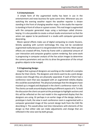 Page 13
SVCE, MCA, 2020-2022
Augmented Reality (AR)
7.2 Entertainment:
A simple form of the augmented reality has been in use in the
entertainment and news business for quite some time. Whenever you are
watching the evening weather report the weather reporter is shown
standing in the front of changing weather maps. In the studio the reporter
is standing in front of a blue or a green screen. This real image is augmented
with the computer generated maps using a technique called chroma-
keying. It is also possible to create a virtual studio environment so that the
actors can appear to be positioned in a studio with computer generated
decorating.
Movie special effects make use of digital computing to create illusions.
Strictly speaking with current technology this may not be considered
augmented reality because it is not generated in the real-time. Most special
effects are created off-line, frame by frame with a substantial amount of
user interaction and computer graphics system rendering. But some work
is progressing in computer analysis of the live action images to determine
the camera parameters and use this to drive the generation of the virtual
graphics objects to be merged.
7.3 Engineering Design:
Imagine that a group of designers are working on the model of a complex
device for their clients. The designers and clients want to do a joint design
reviews even though they are physically separated. If each of them had a
conference room that was equipped with an augmented re4ality display
this could be accomplished. The physical prototype that the designers have
mocked up is imaged and displayed in the client's conference room in 3D,
The clients can walk around display looking at different aspects of it. To hold
the discussion the client can point at the prototype to highlight sections and
this will be reflected on the real model in the augmented display that the
designers are using. Or perhaps in an earlier stage of the design, before a
prototype is built, the view in each conference room is augmented with a
computer generated image of the current design built from the CAD file
describing it. This would allow real time interactions with elements of the
design so that either side can make adjustments and change that are
reflected in the view seen by both groups.
 