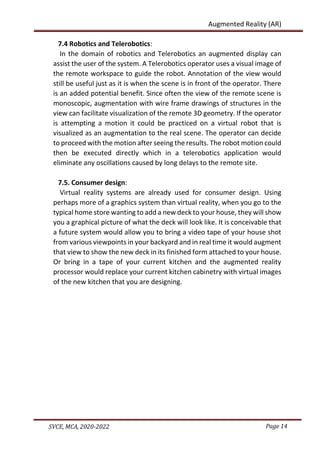 Page 14
SVCE, MCA, 2020-2022
Augmented Reality (AR)
7.4 Robotics and Telerobotics:
In the domain of robotics and Telerobotics an augmented display can
assist the user of the system. A Telerobotics operator uses a visual image of
the remote workspace to guide the robot. Annotation of the view would
still be useful just as it is when the scene is in front of the operator. There
is an added potential benefit. Since often the view of the remote scene is
monoscopic, augmentation with wire frame drawings of structures in the
view can facilitate visualization of the remote 3D geometry. If the operator
is attempting a motion it could be practiced on a virtual robot that is
visualized as an augmentation to the real scene. The operator can decide
to proceed with the motion after seeing the results. The robot motion could
then be executed directly which in a telerobotics application would
eliminate any oscillations caused by long delays to the remote site.
7.5. Consumer design:
Virtual reality systems are already used for consumer design. Using
perhaps more of a graphics system than virtual reality, when you go to the
typical home store wanting to add a new deck to your house, they will show
you a graphical picture of what the deck will look like. It is conceivable that
a future system would allow you to bring a video tape of your house shot
from various viewpoints in your backyard and in real time it would augment
that view to show the new deck in its finished form attached to your house.
Or bring in a tape of your current kitchen and the augmented reality
processor would replace your current kitchen cabinetry with virtual images
of the new kitchen that you are designing.
 