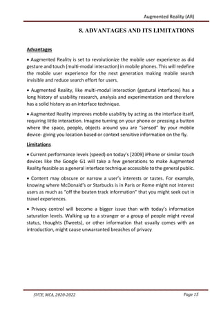 Page 15
SVCE, MCA, 2020-2022
Augmented Reality (AR)
8. ADVANTAGES AND ITS LIMITATIONS
Advantages
 Augmented Reality is set to revolutionize the mobile user experience as did
gesture and touch (multi-modal interaction) in mobile phones. This will redefine
the mobile user experience for the next generation making mobile search
invisible and reduce search effort for users.
 Augmented Reality, like multi-modal interaction (gestural interfaces) has a
long history of usability research, analysis and experimentation and therefore
has a solid history as an interface technique.
 Augmented Reality improves mobile usability by acting as the interface itself,
requiring little interaction. Imagine turning on your phone or pressing a button
where the space, people, objects around you are “sensed” by your mobile
device- giving you location based or context sensitive information on the fly.
Limitations
 Current performance levels (speed) on today’s [2009] iPhone or similar touch
devices like the Google G1 will take a few generations to make Augmented
Reality feasible as a general interface technique accessible to the general public.
 Content may obscure or narrow a user’s interests or tastes. For example,
knowing where McDonald’s or Starbucks is in Paris or Rome might not interest
users as much as “off the beaten track information” that you might seek out in
travel experiences.
 Privacy control will become a bigger issue than with today’s information
saturation levels. Walking up to a stranger or a group of people might reveal
status, thoughts (Tweets), or other information that usually comes with an
introduction, might cause unwarranted breaches of privacy
 