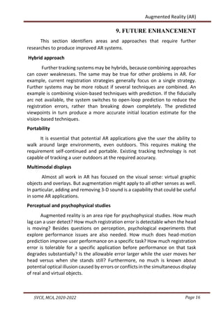 Page 16
SVCE, MCA, 2020-2022
Augmented Reality (AR)
9. FUTURE ENHANCEMENT
This section identifiers areas and approaches that require further
researches to produce improved AR systems.
Hybrid approach
Further tracking systems may be hybrids, because combining approaches
can cover weaknesses. The same may be true for other problems in AR. For
example, current registration strategies generally focus on a single strategy.
Further systems may be more robust if several techniques are combined. An
example is combining vision-based techniques with prediction. If the fiducially
arc not available, the system switches to open-loop prediction to reduce the
registration errors, rather than breaking down completely. The predicted
viewpoints in turn produce a more accurate initial location estimate for the
vision-based techniques.
Portability
It is essential that potential AR applications give the user the ability to
walk around large environments, even outdoors. This requires making the
requirement self-continued and portable. Existing tracking technology is not
capable of tracking a user outdoors at the required accuracy.
Multimodal displays
Almost all work in AR has focused on the visual sense: virtual graphic
objects and overlays. But augmentation might apply to all other senses as well.
In particular, adding and removing 3-D sound is a capability that could be useful
in some AR applications.
Perceptual and psychophysical studies
Augmented reality is an area ripe for psychophysical studies. How much
lag can a user detect? How much registration error is detectable when the head
is moving? Besides questions on perception, psychological experiments that
explore performance issues are also needed. How much does head-motion
prediction improve user performance on a specific task? How much registration
error is tolerable for a specific application before performance on that task
degrades substantially? Is the allowable error larger while the user moves her
head versus when she stands still? Furthermore, no much is known about
potential optical illusion caused by errors or conflicts in the simultaneous display
of real and virtual objects.
 