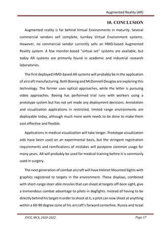 Page 17
SVCE, MCA, 2020-2022
Augmented Reality (AR)
10. CONCLUSION
Augmented reality is far behind Virtual Environments in maturity. Several
commercial vendors sell complete, turnkey Virtual Environment systems.
However, no commercial vendor currently sells an HMD-based Augmented
Reality system. A few monitor-based "virtual set" systems are available, but
today AR systems are primarily found in academic and industrial research
laboratories.
The first deployed HMD-based AR systems will probably be in the application
of aircraft manufacturing. Both Boeing and McDonnell Douglas are exploring this
technology. The former uses optical approaches, while the letter is pursuing
video approaches. Boeing has performed trial runs with workers using a
prototype system but has not yet made any deployment decisions. Annotation
and visualization applications in restricted, limited range environments are
deployable today, although much more work needs to be done to make them
cost effective and flexible.
Applications in medical visualization will take longer. Prototype visualization
aids have been used on an experimental basis, but the stringent registration
requirements and ramifications of mistakes will postpone common usage for
many years. AR will probably be used for medical training before it is commonly
used in surgery.
The next generation of combat aircraft will have Helmet Mounted Sights with
graphics registered to targets in the environment. These displays, combined
with short-range steer able missiles that can shoot at targets off-bore sight, give
a tremendous combat advantage to pilots in dogfights. Instead of having to be
directly behind his target in order to shoot at it, a pilot can now shoot at anything
within a 60-90 degree cone of his aircraft's forward centerline. Russia and Israel
 