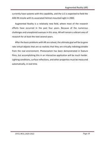 Page 18
SVCE, MCA, 2020-2022
Augmented Reality (AR)
currently have systems with this capability, and the U.S is expected to field the
AIM-9X missile with its associated Helmet-mounted sight in 2002.
Augmented Reality is a relatively new field, where most of the research
efforts have occurred in the past four years. Because of the numerous
challenges and unexplored avenues in this area, AR will remain a vibrant area of
research for at least the next several years.
After the basic problems with AR are solved, the ultimate goal will be to gene
rate virtual objects that are so realistic that they are virtually indistinguishable
from the real environment. Photorealism has been demonstrated in feature
films, but accomplishing this in an interactive application will be much harder.
Lighting conditions, surface reflections, and other properties must be measured
automatically, in real time.
 