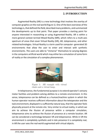 Page 2
SVCE, MCA, 2020-2022
Augmented Reality (AR)
2. INTRODUCTION
Augmented Reality (AR) is a new technology that involves the overlay of
computer graphics on the real world (Figure 1). One of the best overviews of the
technology is, that deﬁned the ﬁeld, described many problems, and summarized
the developments up to that point. That paper provides a starting point for
anyone interested in researching or using Augmented Reality. AR is within a
more general context termed Mixed Reality (MR), which refers to a multi-axis
spectrum of areas that cover Virtual Reality (VR), AR, telepresence, and other
related technologies. Virtual Reality is a term used for computer- generated 3D
environments that allow the user to enter and interact with synthetic
environments. The users are able to “immerse” themselves to varying degrees
in the computers artiﬁcial world which may either be a simulation of some form
of reality or the simulation of a complex phenomenon.
In telepresence, the fundamental purpose is to extend operator’s sensory
motor facilities and problem-solving abilities to a remote environment. In this
sense, telepresence can be deﬁned as a human/machine system in which the
human operator receives suﬃcient information about the teleoperator and the
task environment, displayed in a suﬃciently natural way, that the operator feels
physically present at the remote site. Very similar to virtual reality, in which we
aim to achieve the illusion of presence within a computer simulation,
telepresence aims to achieve the illusion of presence at a remote location. AR
can be considered a technology between VR and telepresence. While in VR the
environment is completely synthetic and in tele presence it is completely real,
in AR the user sees the real world augmented with virtual objects.
 
