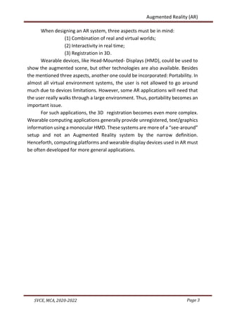 Page 3
SVCE, MCA, 2020-2022
Augmented Reality (AR)
When designing an AR system, three aspects must be in mind:
(1) Combination of real and virtual worlds;
(2) Interactivity in real time;
(3) Registration in 3D.
Wearable devices, like Head-Mounted- Displays (HMD), could be used to
show the augmented scene, but other technologies are also available. Besides
the mentioned three aspects, another one could be incorporated: Portability. In
almost all virtual environment systems, the user is not allowed to go around
much due to devices limitations. However, some AR applications will need that
the user really walks through a large environment. Thus, portability becomes an
important issue.
For such applications, the 3D registration becomes even more complex.
Wearable computing applications generally provide unregistered, text/graphics
information using a monocular HMD. These systems are more of a “see-around”
setup and not an Augmented Reality system by the narrow deﬁnition.
Henceforth, computing platforms and wearable display devices used in AR must
be often developed for more general applications.
 