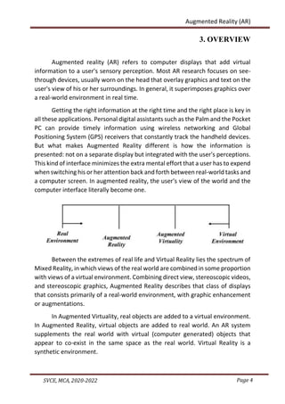 Page 4
SVCE, MCA, 2020-2022
Augmented Reality (AR)
3. OVERVIEW
Augmented reality (AR) refers to computer displays that add virtual
information to a user's sensory perception. Most AR research focuses on see-
through devices, usually worn on the head that overlay graphics and text on the
user's view of his or her surroundings. In general, it superimposes graphics over
a real-world environment in real time.
Getting the right information at the right time and the right place is key in
all these applications. Personal digital assistants such as the Palm and the Pocket
PC can provide timely information using wireless networking and Global
Positioning System (GPS) receivers that constantly track the handheld devices.
But what makes Augmented Reality different is how the information is
presented: not on a separate display but integrated with the user's perceptions.
This kind of interface minimizes the extra mental effort that a user has to expend
when switching his or her attention back and forth between real-world tasks and
a computer screen. In augmented reality, the user's view of the world and the
computer interface literally become one.
Between the extremes of real life and Virtual Reality lies the spectrum of
Mixed Reality, in which views of the real world are combined in some proportion
with views of a virtual environment. Combining direct view, stereoscopic videos,
and stereoscopic graphics, Augmented Reality describes that class of displays
that consists primarily of a real-world environment, with graphic enhancement
or augmentations.
In Augmented Virtuality, real objects are added to a virtual environment.
In Augmented Reality, virtual objects are added to real world. An AR system
supplements the real world with virtual (computer generated) objects that
appear to co-exist in the same space as the real world. Virtual Reality is a
synthetic environment.
 
