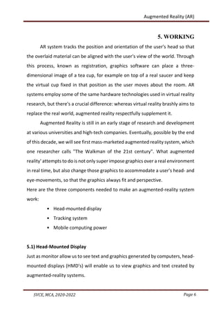 Page 6
SVCE, MCA, 2020-2022
Augmented Reality (AR)
5. WORKING
AR system tracks the position and orientation of the user's head so that
the overlaid material can be aligned with the user's view of the world. Through
this process, known as registration, graphics software can place a three-
dimensional image of a tea cup, for example on top of a real saucer and keep
the virtual cup fixed in that position as the user moves about the room. AR
systems employ some of the same hardware technologies used in virtual reality
research, but there's a crucial difference: whereas virtual reality brashly aims to
replace the real world, augmented reality respectfully supplement it.
Augmented Reality is still in an early stage of research and development
at various universities and high-tech companies. Eventually, possible by the end
of this decade, we will see first mass-marketed augmented reality system, which
one researcher calls "The Walkman of the 21st century". What augmented
reality' attempts to do is not only super impose graphics over a real environment
in real time, but also change those graphics to accommodate a user's head- and
eye-movements, so that the graphics always fit and perspective.
Here are the three components needed to make an augmented-reality system
work:
• Head-mounted display
• Tracking system
• Mobile computing power
5.1) Head-Mounted Display
Just as monitor allow us to see text and graphics generated by computers, head-
mounted displays (HMD's) will enable us to view graphics and text created by
augmented-reality systems.
 