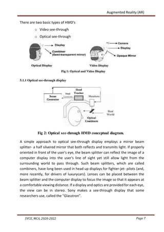 Page 7
SVCE, MCA, 2020-2022
Augmented Reality (AR)
There are two basic types of HMD's
o Video see-through
o Optical see-through
5.1.1 Optical see-through display
A simple approach to optical see-through display employs a mirror beam
splitter- a half silvered mirror that both reflects and transmits light. If properly
oriented in front of the user's eye, the beam splitter can reflect the image of a
computer display into the user's line of sight yet still allow light from the
surrounding world to pass through. Such beam splitters, which are called
combiners, have long been used in head up displays for fighter-jet- pilots (and,
more recently, for drivers of luxurycars). Lenses can be placed between the
beam splitter and the computer display to focus the image so that it appears at
a comfortable viewing distance. If a display and optics are provided for each eye,
the view can be in stereo. Sony makes a see-through display that some
researchers use, called the "Glasstron".
 