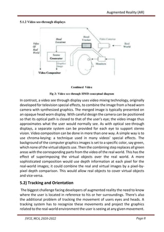 Page 8
SVCE, MCA, 2020-2022
Augmented Reality (AR)
5.1.2 Video see-through displays
In contrast, a video see through display uses video mixing technology, originally
developed for television special effects, to combine the image from a head worn
camera with synthesized graphics. The merged image is typically presented on
an opaque head worn display. With careful design the camera can be positioned
so that its optical path is closed to that of the user's eye; the video image thus
approximates what the user would normally see. As with optical see-through
displays, a separate system can be provided for each eye to support stereo
vision. Video composition can be done in more than one way. A simple way is to
use chroma-keying: a technique used in many videos’ special effects. The
background of the computer graphics images is set to a specific color, say green,
which none of the virtual objects use. Then the combining step replaces all green
areas with the corresponding parts from the video of the real world. This has the
effect of superimposing the virtual objects over the real world. A more
sophisticated composition would use depth information at each pixel for the
real-world images; it could combine the real and virtual images by a pixel-by-
pixel depth comparison. This would allow real objects to cover virtual objects
and vice-versa.
5.2) Tracking and Orientation
The biggest challenge facing developers of augmented reality the need to know
where the user is located in reference to his or her surroundings. There's also
the additional problem of tracking the movement of users eyes and heads. A
tracking system has to recognize these movements and project the graphics
related to the real-world environment the user is seeing at any given movement.
 
