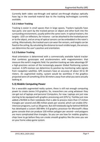 Page 9
SVCE, MCA, 2020-2022
Augmented Reality (AR)
Currently both video see-through and optical see-through displays optically
have lag in the overlaid material due to the tracking technologies currently
available.
5.2.1 Indoor Tracking
Tracking is easier in small spaces than in large spaces, Trackers typically have
two parts: one worn by the tracked person or object and other built into the
surrounding environment, usually within the same room. In optical trackers, the
targets - LED's or reflectors, for instance - can be attached to the tracked person
or to the object, and an array of optical sensors can be embedded in the room's
ceiling. Alternatively, the tracked users can wear the sensors, and targets can be
fixed to the ceiling. By calculating the distance to reach visible target, the sensors
can determine the user's position and orientation.
5.2.2 Outdoor Tracking
Head orientation is determined with a commercially available hybrid tracker
that combines gyroscopes and accelerometers with magnetometers that
measure the earth's magnetic field. For position tracking we take advantage OF
a high-precision version of the increasingly popular Global Positioning system
receiver. A GPS receiver can determine its position by monitoring radio signals
from navigation satellites. GPS receivers have an accuracy of about 10 to 30
meters. An augmented reality, system would be worthless if the graphics
projected were of something 10 to 30 meters away from what you were actually
looking at.
5.3) Mobile Computing Power
For a wearable augmented realty system, there is still not enough computing
power to create stereo 3-D graphics. So, researchers are using whatever they
can get out of laptops and persona! Computers, for now. Laptops are just now
starting to be equipped with graphics processing unit (CPU's), Toshiba just now
added a NVIDIA to their notebooks that is able to process more than 17-miilion
triangles per second and 286-miIlion pixels per second, which can enable CPU-
intensive programs, such as 3D games. But still notebooks lag far behind-NVID1A
has developed a custom 300-MHz 3-D graphics processor for Microsoft's Xbox
game console that can produce 150 million polygon per second—and polygons
are more complicated than triangles. So you can see how far mobiles graphics
chips have to go before they can create smooth graphics like the ones you see
on your home video-game system.
 