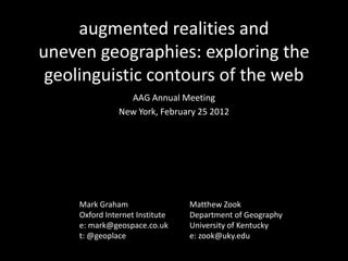 augmented realities and
uneven geographies: exploring the
 geolinguistic contours of the web
                  AAG Annual Meeting
                New York, February 25 2012




     Mark Graham                 Matthew Zook
     Oxford Internet Institute   Department of Geography
     e: mark@geospace.co.uk      University of Kentucky
     t: @geoplace                e: zook@uky.edu
 