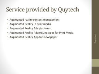 Service provided by Quytech
• Augmented reality content management
• Augmented Reality In print media
• Augmented Reality Ads platforms
• Augmented Reality Advertising Apps for Print Media
• Augmented Reality App for Newspaper
Quytech.com
 