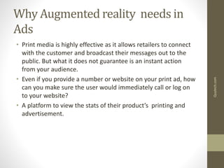 Why Augmented reality needs in
Ads
• Print media is highly effective as it allows retailers to connect
with the customer and broadcast their messages out to the
public. But what it does not guarantee is an instant action
from your audience.
• Even if you provide a number or website on your print ad, how
can you make sure the user would immediately call or log on
to your website?
• A platform to view the stats of their product’s printing and
advertisement.
Quytech.com
 