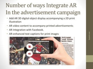 Number of ways Integrate AR
In the advertisement campaign
• Add AR 3D digital object display accompanying a 2D print
illustration
• AR video content to accompany printed advertisements
• AR Integration with Facebook.
• AR-enhanced text captions for print images
Quytech.com
 