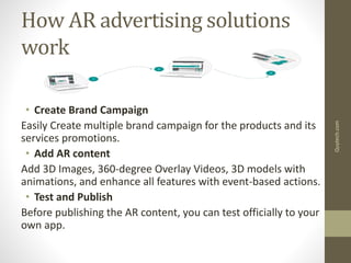 How AR advertising solutions
work
• Create Brand Campaign
Easily Create multiple brand campaign for the products and its
services promotions.
• Add AR content
Add 3D Images, 360-degree Overlay Videos, 3D models with
animations, and enhance all features with event-based actions.
• Test and Publish
Before publishing the AR content, you can test officially to your
own app.
Quytech.com
 