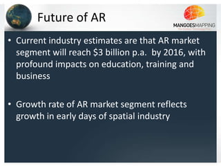 Future of AR
• Current industry estimates are that AR market
  segment will reach $3 billion p.a. by 2016, with
  profound impacts on education, training and
  business

• Growth rate of AR market segment reflects
  growth in early days of spatial industry
 