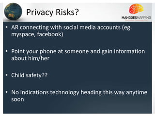 Privacy Risks?
• AR connecting with social media accounts (eg.
  myspace, facebook)

• Point your phone at someone and gain information
  about him/her

• Child safety??

• No indications technology heading this way anytime
  soon
 