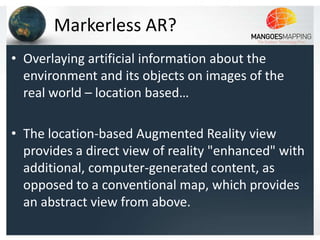 Markerless AR?
• Overlaying artificial information about the
  environment and its objects on images of the
  real world – location based…

• The location-based Augmented Reality view
  provides a direct view of reality "enhanced" with
  additional, computer-generated content, as
  opposed to a conventional map, which provides
  an abstract view from above.
 