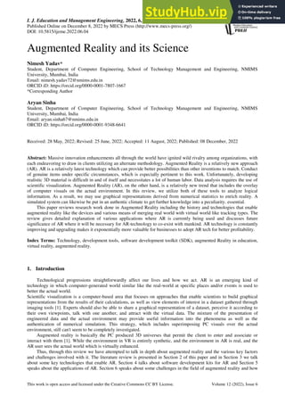 I. J. Education and Management Engineering, 2022, 6, 33-44
Published Online on December 8, 2022 by MECS Press (http://www.mecs-press.org/)
DOI: 10.5815/ijeme.2022.06.04
This work is open access and licensed under the Creative Commons CC BY License. Volume 12 (2022), Issue 6
Augmented Reality and its Science
Nimesh Yadav*
Student, Department of Computer Engineering, School of Technology Management and Engineering, NMIMS
University, Mumbai, India
Email: nimesh.yadav72@nmims.edu.in
ORCID iD: https://orcid.org/0000-0001-7807-1667
*Corresponding Author
Aryan Sinha
Student, Department of Computer Engineering, School of Technology Management and Engineering, NMIMS
University, Mumbai, India
Email: aryan.sinha67@nmims.edu.in
ORCID iD: https://orcid.org/0000-0001-9348-6641
Received: 28 May, 2022; Revised: 25 June, 2022; Accepted: 11 August, 2022; Published: 08 December, 2022
Abstract: Massive innovation enhancements all through the world have ignited wild rivalry among organizations, with
each endeavoring to draw in clients utilizing an alternate methodology. Augmented Reality is a relatively new approach
(AR). AR is a relatively latest technology which can provide better possibilities than other inventions to match. Conduct
of genuine items under specific circumstances, which is especially pertinent to this work. Unfortunately, developing
realistic 3D material is difficult in and of itself and necessitates a lot of human labor. Data analysis requires the use of
scientific visualization. Augmented Reality (AR), on the other hand, is a relatively new trend that includes the overlay
of computer visuals on the actual environment. In this review, we utilize both of these tools to analyze logical
information. As a result, we may use graphical representations derived from numerical statistics to enrich reality. A
simulated system can likewise be put in an authentic climate to get further knowledge into a peculiarity. essential.
This paper reviews research work done in Augmented Reality including the history and technologies that enable
augmented reality like the devices and various means of merging real world with virtual world like tracking types. The
review gives detailed explanation of various applications where AR is currently being used and discusses future
significance of AR where it will be necessary for AR-technology to co-exist with mankind. AR technology is constantly
improving and upgrading makes it exponentially more valuable for businesses to adopt AR tech for better profitability.
Index Terms: Technology, development tools, software development toolkit (SDK), augmented Reality in education,
virtual reality, augmented reality.
1. Introduction
Technological progressions straightforwardly affect our lives and how we act. AR is an emerging kind of
technology in which computer-generated world similar like the real-world at specific places and/or events is used to
better the actual world.
Scientific visualization is a computer-based area that focuses on approaches that enable scientists to build graphical
representations from the results of their calculations, as well as view elements of interest in a dataset gathered through
imaging tools [1]. Experts should also be able to share a graphical representation of a dataset, perceive it according to
their own viewpoints, talk with one another, and attract with the virtual data. The mixture of the presentation of
engineered data and the actual environment may provide useful information into the phenomena as well as the
authentication of numerical simulation. This strategy, which includes superimposing PC visuals over the actual
environment, still can't seem to be completely investigated.
Augmented reality is basically the PC produced 3D universes that permit the client to enter and associate or
interact with them [1]. While the environment in VR is entirely synthetic, and the environment in AR is real, and the
AR user sees the actual world which is virtually enhanced.
Thus, through this review we have attempted to talk in depth about augmented reality and the various key factors
and challenges involved with it. The literature review is presented in Section 2 of this paper and in Section 3 we talk
about some key technologies that enable AR. Section 4 talks about software development kits for AR and Section 5
speaks about the applications of AR. Section 6 speaks about some challenges in the field of augmented reality and how
 