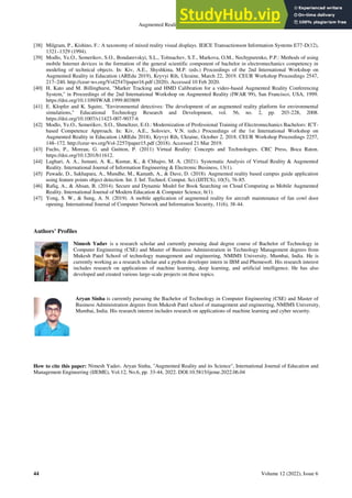 Augmented Reality and its Science
44 Volume 12 (2022), Issue 6
[38] Milgram, P., Kishino, F.: A taxonomy of mixed reality visual displays. IEICE Transactionson Information Systems E77-D(12),
1321–1329 (1994).
[39] Modlo, Ye.O., Semerikov, S.O., Bondarevskyi, S.L., Tolmachev, S.T., Markova, O.M., Nechypurenko, P.P.: Methods of using
mobile Internet devices in the formation of the general scientific component of bachelor in electromechanics competency in
modeling of technical objects. In: Kiv, A.E., Shyshkina, M.P. (eds.) Proceedings of the 2nd International Workshop on
Augmented Reality in Education (AREdu 2019), Kryvyi Rih, Ukraine, March 22, 2019. CEUR Workshop Proceedings 2547,
217–240. http://ceur-ws.org/Vol2547/paper16.pdf (2020). Accessed 10 Feb 2020.
[40] H. Kato and M. Billinghurst, "Marker Tracking and HMD Calibration for a video-based Augmented Reality Conferencing
System," in Proceedings of the 2nd International Workshop on Augmented Reality (IWAR 99), San Francisco, USA, 1999.
https://doi.org/10.1109/IWAR.1999.803809
[41] E. Klopfer and K. Squire, "Environmental detectives: The development of an augmented reality platform for environmental
simulations," Educational Technology Research and Development, vol. 56, no. 2, pp. 203-228, 2008.
https://doi.org/10.1007/s11423-007-9037-6
[42] Modlo, Ye.O., Semerikov, S.O., Shmeltzer, E.O.: Modernization of Professional Training of Electromechanics Bachelors: ICT-
based Competence Approach. In: Kiv, A.E., Soloviev, V.N. (eds.) Proceedings of the 1st International Workshop on
Augmented Reality in Education (AREdu 2018), Kryvyi Rih, Ukraine, October 2, 2018. CEUR Workshop Proceedings 2257,
148–172. http://ceur-ws.org/Vol-2257/paper15.pdf (2018). Accessed 21 Mar 2019.
[43] Fuchs, P., Moreau, G. and Guitton, P. (2011) Virtual Reality: Concepts and Technologies. CRC Press, Boca Raton.
https://doi.org/10.1201/b11612.
[44] Laghari, A. A., Jumani, A. K., Kumar, K., & Chhajro, M. A. (2021). Systematic Analysis of Virtual Reality & Augmented
Reality. International Journal of Information Engineering & Electronic Business, 13(1).
[45] Pawade, D., Sakhapara, A., Mundhe, M., Kamath, A., & Dave, D. (2018). Augmented reality based campus guide application
using feature points object detection. Int. J. Inf. Technol. Comput. Sci.(IJITCS), 10(5), 76-85.
[46] Rafiq, A., & Ahsan, B. (2014). Secure and Dynamic Model for Book Searching on Cloud Computing as Mobile Augmented
Reality. International Journal of Modern Education & Computer Science, 6(1).
[47] Yong, S. W., & Sung, A. N. (2019). A mobile application of augmented reality for aircraft maintenance of fan cowl door
opening. International Journal of Computer Network and Information Security, 11(6), 38-44.
Authors’ Profiles
Nimesh Yadav is a research scholar and currently pursuing dual degree course of Bachelor of Technology in
Computer Engineering (CSE) and Master of Business Administration in Technology Management degrees from
Mukesh Patel School of technology management and engineering, NMIMS University, Mumbai, India. He is
currently working as a research scholar and a python developer intern in IBM and Phemesoft. His research interest
includes research on applications of machine learning, deep learning, and artificial intelligence. He has also
developed and created various large-scale projects on these topics.
Aryan Sinha is currently pursuing the Bachelor of Technology in Computer Engineering (CSE) and Master of
Business Administration degrees from Mukesh Patel school of management and engineering, NMIMS University,
Mumbai, India. His research interest includes research on applications of machine learning and cyber security.
How to cite this paper: Nimesh Yadav, Aryan Sinha, "Augmented Reality and its Science", International Journal of Education and
Management Engineering (IJEME), Vol.12, No.6, pp. 33-44, 2022. DOI:10.5815/ijeme.2022.06.04
 