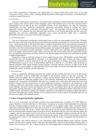 Augmented Reality and its Science
Volume 12 (2022), Issue 6 41
issues while representing it. Furthermore, the shading plan of a climate would cause serious issues in the light
circumstances variety. At last, surfaces with high shading fluctuations would impact the brilliance of extended pictures
in projector-camera frameworks.
6.2 Education
Education is participatory reenactments, issue based learning, pretending, studio-based instructional method, and
jigsaw strategy [10]. Various subsets of like multiplayer games offer different types to help the execution of these
methodologies [13]. In light of the most remarkable elements of the methodologies, we order the informative
methodologies into three significant classifications: approaches accentuating drawing in students into "jobs,"
approaches stressing students' connections with physical "areas," and approaches stressing the plan of learning
"undertakings." It is important that each approach might incorporate a few learning approaches, and that some sub-
approaches may cross-over. Additionally, approaches across various classifications might share a comparable
philosophical ground or an instructive brain research perspective.
a. Technological Issues
One sort of AR advances incorporates a head-mounted show as well as an extra knapsack with PC gear. The bulky
and costly plan could create issues like distress and unfortunate profundity discernment [11]. To keep away from these
issues, current advancement of AR frameworks takes on compact advancements that are less prominent and improve a
feeling of inundation and presence. However, these frameworks coordinate a few equipment and programming gadgets
and lead to issues like communicating between different gadgets and strength of the gadgets. Without well-plan points
of interaction or conventions to guide understudies' activities, understudies could experience issues in deciphering the
hints in the gadgets and this present reality climate, perceiving the data stream starting with one gadget then onto the
next, and exploring among dream and reality. Moreover, the more the gadgets utilized, the more noteworthy the gamble
of gadget disappointment.
Instructions to keep up with high strength of various gadgets becomes basic. GPS blunders caused understudies'
dissatisfaction and were distinguished by instructors as an exceptionally tricky issue. Luckily, the issues of gadget
joining and soundness could be addressed by the new quick progression in entrance and remote advancements.
Notwithstanding in excess of twelve of programming applications, a tablet PC or a cell phone could incorporate an
inherent camcorder, GPS, remote recipient, quicker processor, and huge hard-drive memory. It tends not out of the
ordinary that the versatile gadgets in AR frameworks will be increasingly incorporated and dependable while running
reproductions, games, recordings, and GPS application.
b. Learning Issues
There are additionally difficulties connected with students and their learning processes [11]. In an AR learning
climate, understudies could be intellectually over-burden by the enormous measure of data they experience, the
different innovative gadgets they are expected to utilize, and the intricate errands they need to achieve. That is,
understudies should be performing multiple tasks in AR conditions. Individuals have announced that understudies
frequently felt overpowered and befuddled when they were occupied with a multi-client AR reenactment since they
needed to bargain with new advancements as well as perplexing assignments. Furthermore, the assignments in AR
conditions might expect understudies to apply and blend numerous mind-boggling abilities in spatial route, joint effort,
critical thinking, innovation control, and numerical assessment. Past examination shown that one justification behind
understudies' learning difficulties in AR conditions lies in a need of these fundamental abilities. Especially for more
youthful students and learners at leading open-finished examinations, extra platform and support would be important to
assist them with producing a suitable strategy, look for potential answers for their concern, and decipher hints gave by
the innovative gadgets and implanted climate.
7. Future of Augmented Reality Applications
AR is as yet in outset phase, and all things considered, next stage potential uses are limitless [11]. MIT Media Lab
project "Intuition" is the best illustration of AR research. It proposes an existence where individuals can collaborate
with data straightforwardly not having any use of the utilization of any halfway gadget. Other concurrent findings
additionally incorporate Babak Parviz AR contact focal point as well as DARPA's contact focal point project. Parviz's
contact focal point makes the way for a climate where data must be seen by the client. Obviously, this can likewise be
done by involving glasses instead of contact focal point, however the benefit in the two cases over utilizing a phone, for
example, is that no other person except for the client can see the data anticipated, making it extremely private. Cisco
created AR for garments, subsequently saving time and giving the capacity to take a stab at more garments, expanding
the opportunity for stores to sell. Expanded reality additionally brings the chance of upgrading missing faculties for
some clients.
For instance, AR could be utilized as a sense replacement gadget. Hearing-impeded clients could get viewable
prompts advising them regarding missed sound signs and blind clients could get sound prompts informing them of
obscure visual occasions. For sure, a large portion of the current applications incorporate gaming, amusement also
 