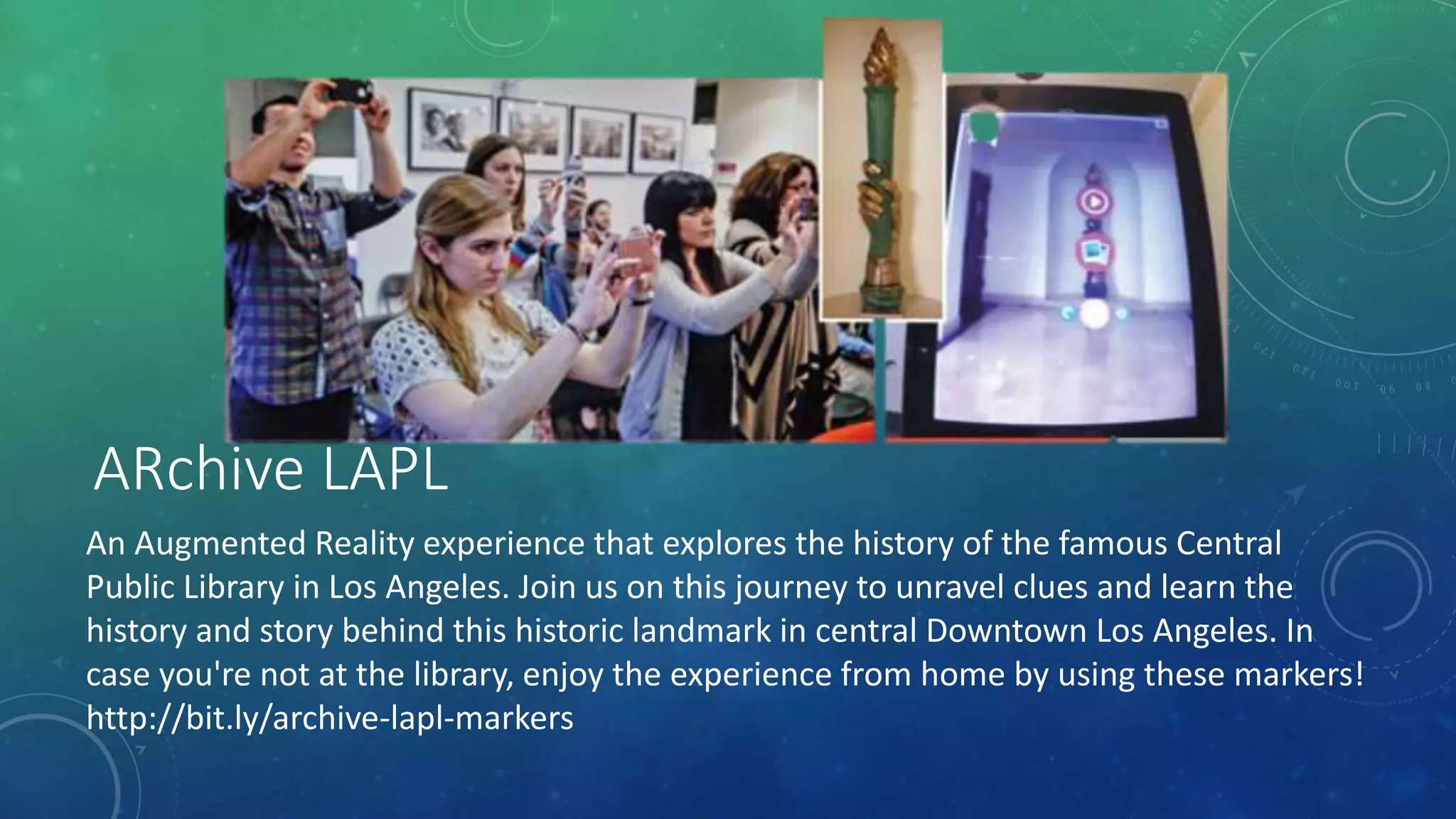 ARchive LAPL
An Augmented Reality experience that explores the history of the famous Central
Public Library in Los Angeles. Join us on this journey to unravel clues and learn the
history and story behind this historic landmark in central Downtown Los Angeles. In
case you're not at the library, enjoy the experience from home by using these markers!
http://bit.ly/archive-lapl-markers
 