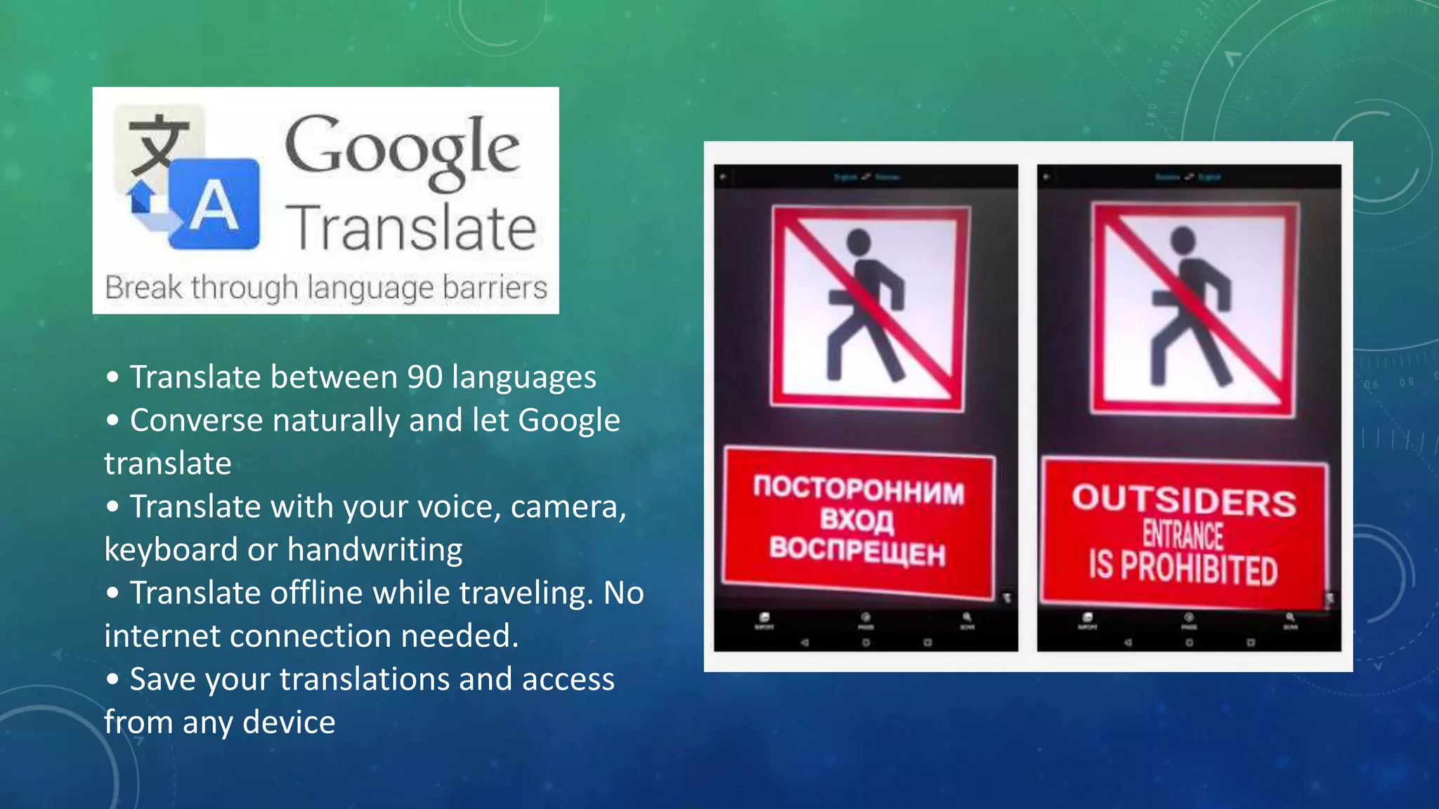 • Translate between 90 languages
• Converse naturally and let Google
translate
• Translate with your voice, camera,
keyboard or handwriting
• Translate offline while traveling. No
internet connection needed.
• Save your translations and access
from any device
 