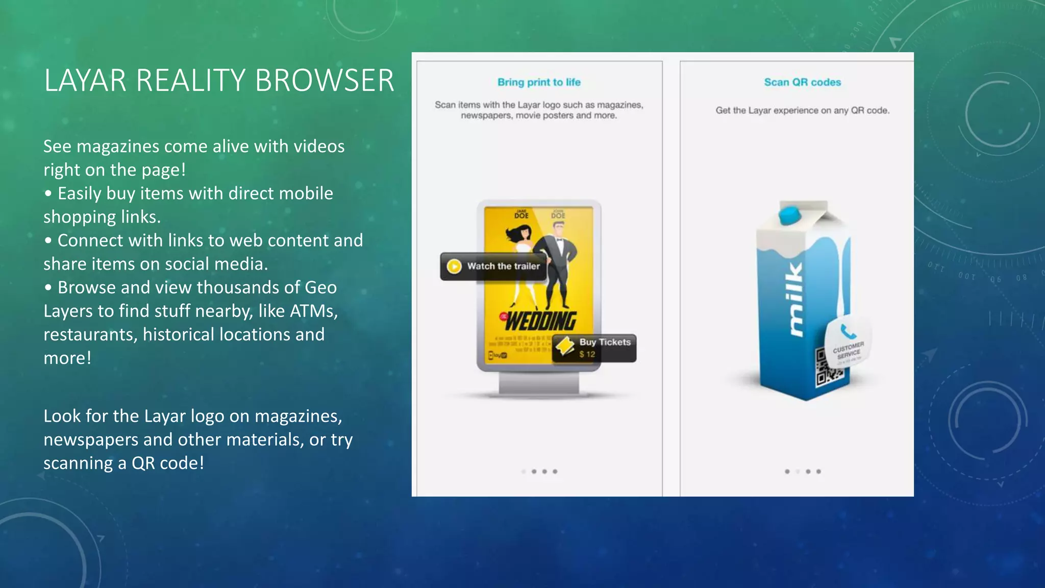 LAYAR REALITY BROWSER
See magazines come alive with videos
right on the page!
• Easily buy items with direct mobile
shopping links.
• Connect with links to web content and
share items on social media.
• Browse and view thousands of Geo
Layers to find stuff nearby, like ATMs,
restaurants, historical locations and
more!
Look for the Layar logo on magazines,
newspapers and other materials, or try
scanning a QR code!
 