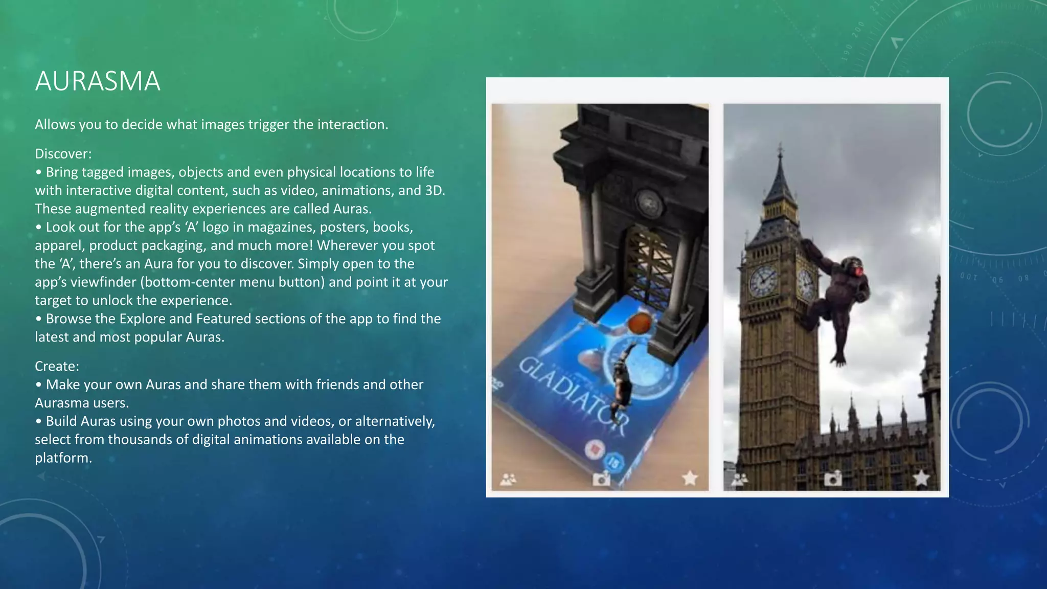 AURASMA
Allows you to decide what images trigger the interaction.
Discover:
• Bring tagged images, objects and even physical locations to life
with interactive digital content, such as video, animations, and 3D.
These augmented reality experiences are called Auras.
• Look out for the app’s ‘A’ logo in magazines, posters, books,
apparel, product packaging, and much more! Wherever you spot
the ‘A’, there’s an Aura for you to discover. Simply open to the
app’s viewfinder (bottom-center menu button) and point it at your
target to unlock the experience.
• Browse the Explore and Featured sections of the app to find the
latest and most popular Auras.
Create:
• Make your own Auras and share them with friends and other
Aurasma users.
• Build Auras using your own photos and videos, or alternatively,
select from thousands of digital animations available on the
platform.
 